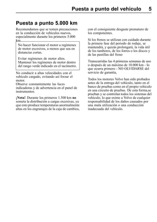 Puesta a punto del vehículo                          5

Puesta a punto 5.000 km
Recomendamos que se tomen precauciones           con el consiguiente desgaste prematuro de
en la conducción de vehículos nuevos,            los componentes.
especialmente durante los primeros 5.000
km.                                              Si los frenos se utilizan con cuidado durante
 No hacer funcionar el motor a regímenes         la primera fase del periodo de rodaje, se
 de motor excesivos, a menos que sea en          mantendrá, y quizás prolongará, la vida útil
 distancias cortas.                              de los tambores, de los forros o los discos y
                                                 de las pastillas del freno
 Evitar regímenes de motor altos.
 Mantener los regímenes de motor dentro          Transcurridas las 4 primeras semanas de uso
 del rango verde indicado en el tacómetro.       o después de un máximo de 10.000 km - lo
                                                 que ocurra primero - NO OLVIDARSE del
No conducir a altas velocidades con el           servicio de garantía,
vehículo cargado, evitando así forzar el
motor.                                           Todos los motores Volvo han sido probados
Observe constantemente las luces                 antes de la entrega del vehículo, tanto en el
indicadoras y de advertencia en el panel de      banco de pruebas como en el propio vehículo
instrumentos.                                    en una circuito de pruebas. De esta forma,se
                                                 prueban y se controlan todos los sistemas del
¡Nota! Durante los primeros 1.500 km no          vehículo, lo que exime a Volvo de cualquier
someta la distribución a cargas excesivas, ya    responsabilidad de los daños causados por
que esto produce temperaturas anormalmente       una mala utilización o una conducción
altas en los engranajes de la caja de cambios,   inadecuada del vehículo.
 