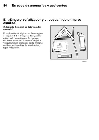 86       En caso de anomalías y accidentes



El triángulo señalizador y el botiquín de primeros
auxilios.
¡Solamente disponible en determinados
mercados!
El vehículo está equipado con dos triángulos
de seguridad. Los triángulos de seguridad
están en el compartimento de equipaje,
detrás del asiento del conductor. Algunos
vehículos tienen también un kit de primeros
auxilios, un dispositivo de señalización y
ropas reflectantes.




                                                     T0008197
 