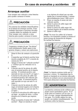 En caso de anomalías y accidentes                                    87

Arranque auxiliar
Usar siempre otro vehículo u otras baterías               a un régimen de ralentí que sea más
para ayudar a arrancar el motor.                          rápido que el normal durante 1 minuto
                                                          aproximadamente (unas 1.000 r.p.m.).
                                                   9      Poner en marcha el motor del otro
          PRECAUCIÓN                                      vehículo auxilia.
                                                   10     Quitar la pinza de cable negro del
                                                          terminal de tierra.
    No conectas las unidades intensificadoras      11     Quitar la pinza de cable negro del
    de la batería de arranque auxiliar. Estas             terminal negativo de la batería auxiliar.
    unidades funcionan a tensiones elevadas        12     Quitar el cable rojo.
    y pueden dañar las unidades de control.
    Usar siempre otro vehículo u otras             ¡Nota! No tocar los cables de la batería
    baterías para ayudar a arrancar el motor.      auxiliar o los terminales cuando se arranca el
                                                   motor (riesgo de formación de chispas).
                                                   No inclinar las baterías.
          PRECAUCIÓN
    Asegurarse siempre de que “las pinzas”
    estén debidamente fijadas apara evitar
    generar chispas y causar una explosiones.
1      Situar la llave de contacto a la posición
       0.
2      Comprobar que la batería auxiliar tiene
       tensión completa de 24 V o tensión de
       sistema de 24 V.
3      Apagar el motor del “vehículo auxiliar”
       y verificar que los vehículos no se
       toquen.
4      Conectar una de las pinzas de cable
       rojo al terminal positivo de la batería                                             T0008254
       auxiliar. El terminal positivo está         ¡Nota! La batería contiene ácido que es
       marcado en rojo con una P o el signo +.     corrosivo y tóxico. Es importante que la
5      Conectar la otra pinza de cable rojo        batería se manipule en un entorno adecuado.
       al terminal positivo del vehículo que       Ponerse en contacto con un concesionario de
       requiere ayuda. El terminal positivo        Volvo para almacenar o desechar las baterías.
       está marcado en rojo con una P o el
       signo +.
6      Conectar una de las pinzas de cable                   ADVERTENCIA
       negro al terminal negativo de la batería
       auxiliar, marcado en azul con una N o
       el signo -.                                     Las baterías contienen ácido sulfúrico que
7      Conectar la otra pinza de cable negro en        puede causar quemaduras graves. Si el
       un lugar - un punto de tierra. a cierta         ácido entra en contacto con los ojos, la
       distancia de la batería que requiere            piel o la ropa: enjugar abundantemente
       ayuda.                                          con agua. Si el ácido salpica los ojos,
8      Poner en marcha el motor del “vehículo          acudir a un médico inmediatamente. No
       auxiliar”. Dejar en marcha el motor             inclinarse sobre las baterías.
 