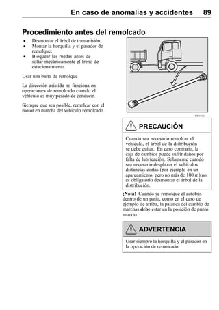 En caso de anomalías y accidentes                            89

Procedimiento antes del remolcado
• Desmontar el árbol de transmisión;
• Montar la horquilla y el pasador de
   remolque;
• Bloquear las ruedas antes de
    soltar mecánicamente el freno de
    estacionamiento.
Usar una barra de remolque
La dirección asistida no funciona en
operaciones de remolcado cuando el
vehículo es muy pesado de conducir.
Siempre que sea posible, remolcar con el
motor en marcha del vehículo remolcado.
                                                                              T4018161



                                                   PRECAUCIÓN
                                            Cuando sea necesario remolcar el
                                            vehículo, el árbol de la distribución
                                            se debe quitar. En caso contrario, la
                                            caja de cambios puede sufrir daños por
                                            falta de lubricación. Solamente cuando
                                            sea necesario desplazar el vehículos
                                            distancias cortas (por ejemplo en un
                                            aparcamiento, pero no más de 100 m) no
                                            es obligatorio desmontar el árbol de la
                                            distribución.
                                           ¡Nota! Cuando se remolque el autobús
                                           dentro de un patio, como en el caso de
                                           ejemplo de arriba, la palanca del cambio de
                                           marchas debe estar en la posición de punto
                                           muerto.


                                                   ADVERTENCIA
                                            Usar siempre la horquilla y el pasador en
                                            la operación de remolcado.
 