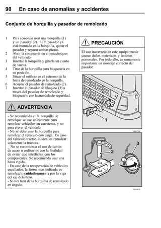 90         En caso de anomalías y accidentes

Conjunto de horquilla y pasador de remolcado


1      Para remolcar usar una horquilla (1)
       y un pasador (2). Si el pasador ya                PRECAUCIÓN
       está montado en la horquilla, quitar el
       pasador y separar ambas piezas.
2      Abrir la compuerta en el parachoques        El uso incorrecto de este equipo puede
       del vehículo.                               causar daños materiales y lesiones
3      Insertar la horquilla y girarla un cuarto   personales. Por todo ello, es sumamente
       de vuelta.                                  importante un montaje correcto del
4      Tirar de la horquilla para bloquearla en    pasador.
       su posición.
5      Situar el orificio en el extremo de la
       barra de remolcado en la horquilla.
6      Acoplar el pasador de remolcado (2).
7      Insertar el pasador de bloqueo (3) a
       través del pasador de remolcado y
       bloquearlo con la arandela de seguridad.


          ADVERTENCIA
    - Se recomienda el la horquilla de
    remolque se use únicamente para
    remolcar vehículos en carreteras, y no
    para elevar el vehículo
    - No se debe usar la horquilla para                                             T9007790

    remolcar el vehículo con carga. En caso
    del vehículo tractor, lo ideal es remolcar
    solamente la tractora.
    _ No se recomienda el uso de cables
    de acero u ordinarios con la finalidad
    de evitar que interfieran con los
    componentes. Se recomienda usar una
    hasta rígida.
    - En caso de la recuperación de vehículos
    encallados, la forma más indicada es
    remolcarlo cuidadosamente por la viga
    del eje delantero.
    - Nunca tirar de la horquilla de remolcado
    en ángulo.
                                                                                    T0010970
 