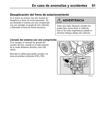 En caso de anomalías y accidentes                            91

Desaplicación del freno de estacionamiento
Si el motor no arranca, hay dos formas de
desaplicar el freno de estacionamiento. Ya           ADVERTENCIA
sea llenando el sistema con aire comprimido
con, por ejemplo, la ayuda de otro vehículo    Antes que nada, bloquear siempre las
o liberando el freno de forma mecánica.        ruedas para inmovilizar el vehículo.
                                               Esto es de suma importancia cuando se
                                               efectúen trabajos debajo del vehículo.


Llenado del sistema con aire comprimido
Usar siempre el terminal de prueba del
secador del aire, situado en el lado opuesto
de la rueda delantera derecha, cerca del
chasis.
Bascular la cabina para poder acceder a la
toma de pruebas (vehículos FM y FH).




                                                                                T5012251
 