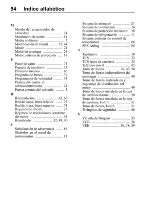94          Indice alfabético

                                                             Sistema de arranque ...................        21
M
                                                             Sistema de calefacción ...............         26
    Mando del programador de                                 Sistema de protección del motor                18
    velocidad .................................... 24        Sistema de refrigeración ............          11
    Manómetro de aceite .................. 11                Sistema estándar de control de
    Medio ambiente ........................... 2             temperatura ................................   66
    Modificación de ralentí ........ 25, 44                  SRS Airbag ................................    85
    Motor ......................................... 24
    Motor de arranque ...................... 24          T
    Motor, sistema de protección ..... 18                    Tacómetro .................................. 10
                                                             TCS ............................................ 32
P
                                                             TCS fuera de carretera ............... 32
    Panel de cama ............................ 71            Teléfono móvil ........................... 82
    Paquete de escritorio .................. 75              Toma de fuerza ............... 26, 49, 50
    Primeros auxilios ....................... 86             Toma de fuerza independiente del
    Programa de frenos .................... 39               embrague .................................... 49
    Programador de velocidad ......... 43                    Toma de fuerza instalada en el
    Protección contra el                                     engranaje de distribución del
    sobrecalentamiento .................... 24               motor .......................................... 49
    Puesta a punto del vehículo ......... 5                  Toma de fuerza instalada en la caja
R                                                            de cambios manual .................... 50
    Recirculación ....................... 62, 66             Toma de fuerza instalada en la caja
    Red de cama, litera inferior ....... 75                  de cambios, I-shift ..................... 51
    Red de litera, litera superior ....... 74                Toma de fuerza, I-shift ............... 51
    Régimen de ralentí ..................... 25              Triángulos de seguridad ............. 86
    Régimen de revoluciones constante                    V
    del motor .................................... 44        Válvula de bloqueo .................... 33
    Remolcado ..................... 32, 89, 90               VCB ........................................... 36
S                                                            VEB ............................... 36, 38, 39
    Señalización de advertencia ....... 86
    Símbolos en el panel de
    instrumentos ............................... 13
 
