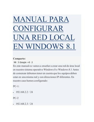MANUAL PARA
CONFIGURAR
UNA RED LOCAL
EN WINDOWS 8.1
Comparte:
98 3 Google +0 2
En este manual os vamos a enseñar a crear una red de área local
en nuestro sistema operativo Windows 8 o Windows 8.1 Antes
de comenzar debemos tener en cuenta que los equipos deben
estar en una misma red y con direcciones IP diferentes. En
nuestro caso hemos configurado:
PC-1:
 192.168.2.2 / 24
PC-2
 192.168.2.3 / 24
 