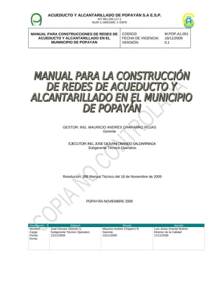 ACUEDUCTO Y ALCANTARILLADO DE POPAYÁN S.A E.S.P.
NIT 891.500.117-1
NUIR 1-19001000 -1 SSPD
MANUAL PARA CONSTRUCCIONES DE REDES DE
ACUEDUCTO Y ALCANTARILLADO EN EL
MUNINCIPIO DE POPAYAN
CODIGO: M.POP.A1.001
FECHA DE VIGENCIA: 18/11/2009
VERSIÓN: 0.1
GESTOR: ING. MAURICIO ANDRÉS CHAPARRO ROJAS
Gerente
EJECUTOR: ING. JOSEGIOVANI OBANDO SALDARRIAGA
Subgerente Técnico Operativo
Resolución: 388 Manual Técnico del 18 de Noviembre de 2009
POPAYÁN NOVIEMBRE 2009
Descripción Elaboró Revisó Aprobó
Nombre:
Cargo:
Fecha:
Firma:
José Giovani Obando S.
Subgerente Técnico Operativo
12/11/2009
Mauricio Andrés Chaparro R
Gerente
13/11/2009
Luís Jesús Granda Buitrón
Director de la Calidad
17/11/2009
 