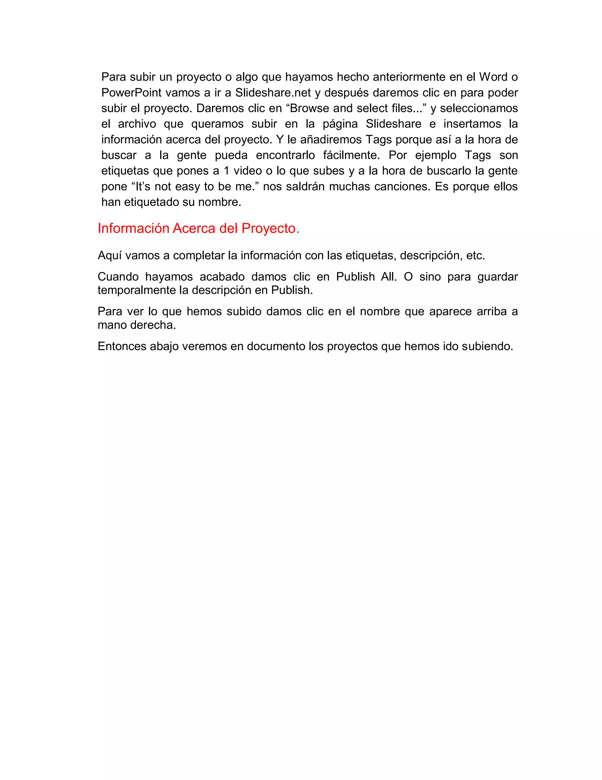 Para subir un proyecto o algo que hayamos hecho anteriormente en el Word o
PowerPoint vamos a ir a Slideshare.net y después daremos clic en para poder
subir el proyecto. Daremos clic en “Browse and select files...” y seleccionamos
el archivo que queramos subir en la página Slideshare e insertamos la
información acerca del proyecto. Y le añadiremos Tags porque así a la hora de
buscar a la gente pueda encontrarlo fácilmente. Por ejemplo Tags son
etiquetas que pones a 1 video o lo que subes y a la hora de buscarlo la gente
pone “It’s not easy to be me.” nos saldrán muchas canciones. Es porque ellos
han etiquetado su nombre.
Información Acerca del Proyecto.
Aquí vamos a completar la información con las etiquetas, descripción, etc.
Cuando hayamos acabado damos clic en Publish All. O sino para guardar
temporalmente la descripción en Publish.
Para ver lo que hemos subido damos clic en el nombre que aparece arriba a
mano derecha.
Entonces abajo veremos en documento los proyectos que hemos ido subiendo.
 