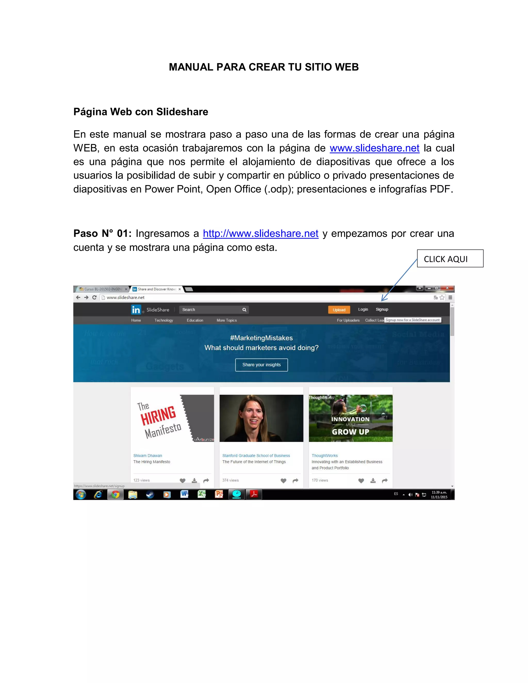 MANUAL PARA CREAR TU SITIO WEB
Página Web con Slideshare
En este manual se mostrara paso a paso una de las formas de crear una página
WEB, en esta ocasión trabajaremos con la página de www.slideshare.net la cual
es una página que nos permite el alojamiento de diapositivas que ofrece a los
usuarios la posibilidad de subir y compartir en público o privado presentaciones de
diapositivas en Power Point, Open Office (.odp); presentaciones e infografías PDF.
Paso N° 01: Ingresamos a http://www.slideshare.net y empezamos por crear una
cuenta y se mostrara una página como esta.
CLICK AQUI
 