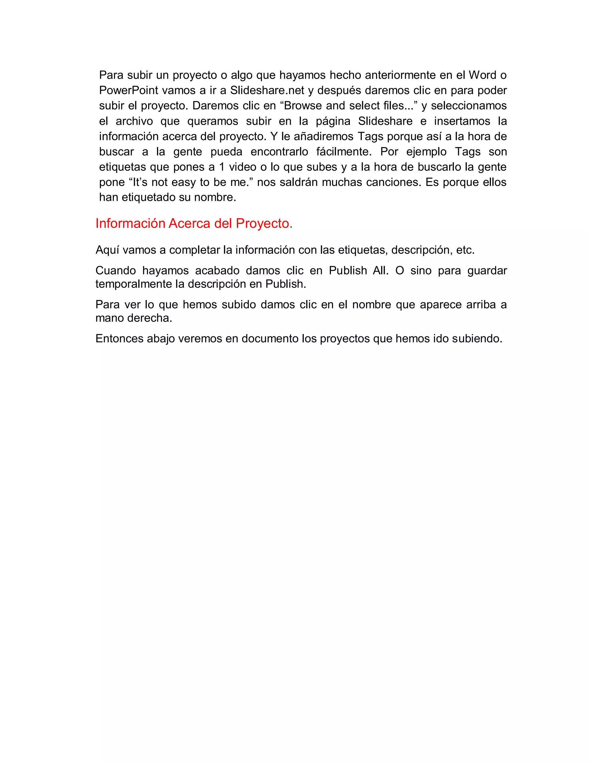 Para subir un proyecto o algo que hayamos hecho anteriormente en el Word o
PowerPoint vamos a ir a Slideshare.net y después daremos clic en para poder
subir el proyecto. Daremos clic en “Browse and select files...” y seleccionamos
el archivo que queramos subir en la página Slideshare e insertamos la
información acerca del proyecto. Y le añadiremos Tags porque así a la hora de
buscar a la gente pueda encontrarlo fácilmente. Por ejemplo Tags son
etiquetas que pones a 1 video o lo que subes y a la hora de buscarlo la gente
pone “It’s not easy to be me.” nos saldrán muchas canciones. Es porque ellos
han etiquetado su nombre.
Información Acerca del Proyecto.
Aquí vamos a completar la información con las etiquetas, descripción, etc.
Cuando hayamos acabado damos clic en Publish All. O sino para guardar
temporalmente la descripción en Publish.
Para ver lo que hemos subido damos clic en el nombre que aparece arriba a
mano derecha.
Entonces abajo veremos en documento los proyectos que hemos ido subiendo.
 
