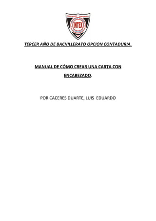 TERCER AÑO DE BACHILLERATO OPCION CONTADURIA.

MANUAL DE CÓMO CREAR UNA CARTA CON
ENCABEZADO.

POR CACERES DUARTE, LUIS EDUARDO

 