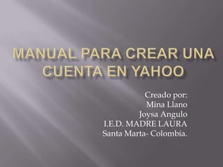 MANUAL PARA CREAR UNA CUENTA EN YAHOO Creado por: Mina Llano  Joysa Angulo  I.E.D. MADRE LAURA Santa Marta- Colombia. 
