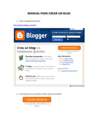 MANUAL PARA CREAR UN BLOG<br />Entra a la siguiente dirección:<br />https://www.blogger.com/start<br />Si no cuentas con una cuenta en Gmail  da clic en la opción<br />En la siguiente ventana llena los datos que se te piden<br />Te llegara un correo para que puedas accesar a tu cuenta para crear tu blog<br />Si ya tienes una cuenta en Gmail accede con tu cuenta de correo y contraseña<br />Da  click en a opción crear blog y llena la siguiente información<br />Elige la plantilla que más te guste<br />Ahora puedes comenzar a trabajar con tu blog<br />Las entradas serán los apartados de tu blog<br />Puedes dar clic en Redactar o en Edición en HTML si sabes manejar el código, la terminar solo da clic en publicar entrada y quedara listo<br />Si quieres ver como quedo el blog solo da clic en ver blog<br />Para realizar cambios en tus entradas da clic en la pestaña editar entradas y podrás realizarlos.<br />
