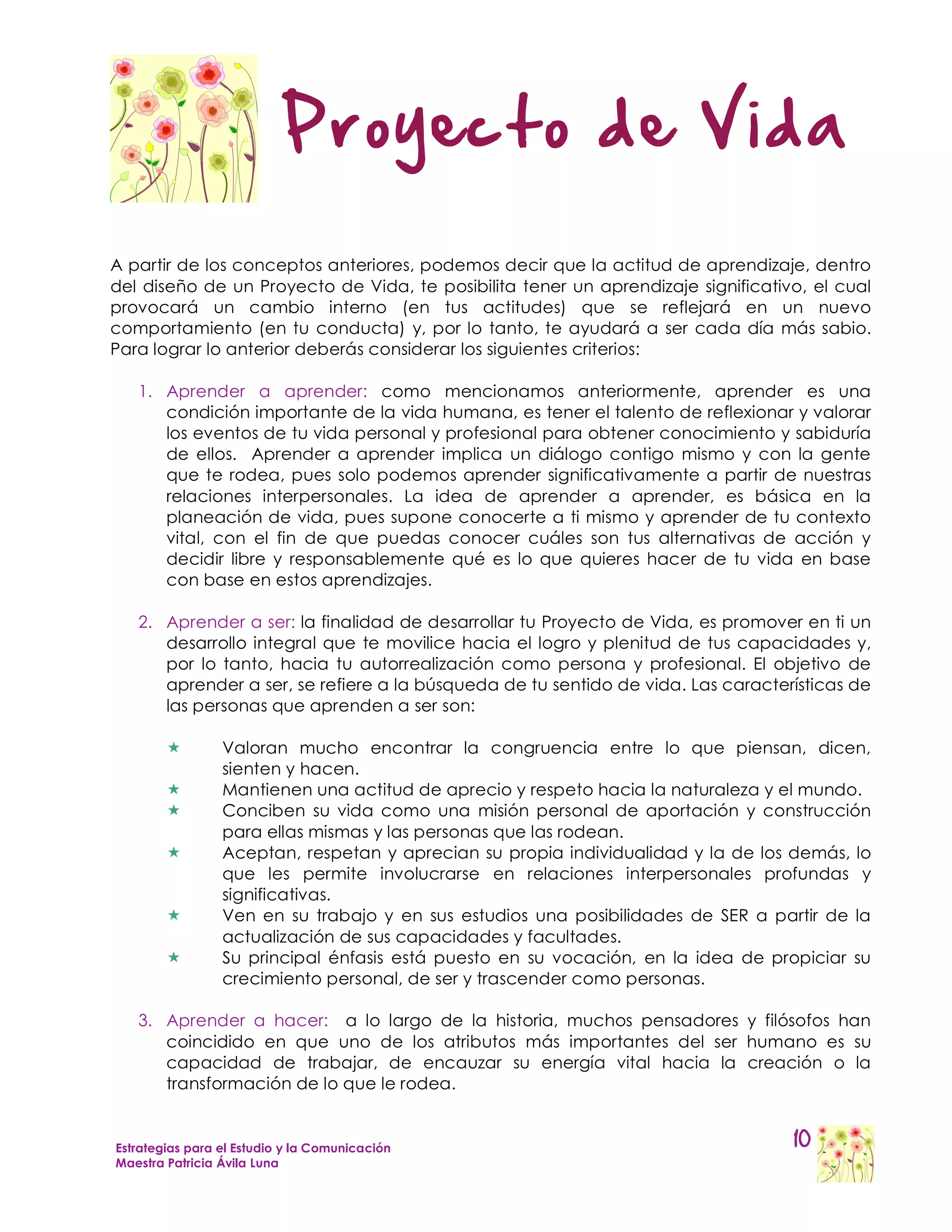 Proyecto de Vida

A partir de los conceptos anteriores, podemos decir que la actitud de aprendizaje, dentro
del diseño de un Proyecto de Vida, te posibilita tener un aprendizaje significativo, el cual
provocará un cambio interno (en tus actitudes) que se reflejará en un nuevo
comportamiento (en tu conducta) y, por lo tanto, te ayudará a ser cada día más sabio.
Para lograr lo anterior deberás considerar los siguientes criterios:

   1. Aprender a aprender: como mencionamos anteriormente, aprender es una
      condición importante de la vida humana, es tener el talento de reflexionar y valorar
      los eventos de tu vida personal y profesional para obtener conocimiento y sabiduría
      de ellos. Aprender a aprender implica un diálogo contigo mismo y con la gente
      que te rodea, pues solo podemos aprender significativamente a partir de nuestras
      relaciones interpersonales. La idea de aprender a aprender, es básica en la
      planeación de vida, pues supone conocerte a ti mismo y aprender de tu contexto
      vital, con el fin de que puedas conocer cuáles son tus alternativas de acción y
      decidir libre y responsablemente qué es lo que quieres hacer de tu vida en base
      con base en estos aprendizajes.

   2. Aprender a ser: la finalidad de desarrollar tu Proyecto de Vida, es promover en ti un
      desarrollo integral que te movilice hacia el logro y plenitud de tus capacidades y,
      por lo tanto, hacia tu autorrealización como persona y profesional. El objetivo de
      aprender a ser, se refiere a la búsqueda de tu sentido de vida. Las características de
      las personas que aprenden a ser son:

                Valoran mucho encontrar la congruencia entre lo que piensan, dicen,
                 sienten y hacen.
                Mantienen una actitud de aprecio y respeto hacia la naturaleza y el mundo.
                Conciben su vida como una misión personal de aportación y construcción
                 para ellas mismas y las personas que las rodean.
                Aceptan, respetan y aprecian su propia individualidad y la de los demás, lo
                 que les permite involucrarse en relaciones interpersonales profundas y
                 significativas.
                Ven en su trabajo y en sus estudios una posibilidades de SER a partir de la
                 actualización de sus capacidades y facultades.
                Su principal énfasis está puesto en su vocación, en la idea de propiciar su
                 crecimiento personal, de ser y trascender como personas.

   3. Aprender a hacer: a lo largo de la historia, muchos pensadores y filósofos han
      coincidido en que uno de los atributos más importantes del ser humano es su
      capacidad de trabajar, de encauzar su energía vital hacia la creación o la
      transformación de lo que le rodea.


Estrategias para el Estudio y la Comunicación                                      10
Maestra Patricia Ávila Luna
 