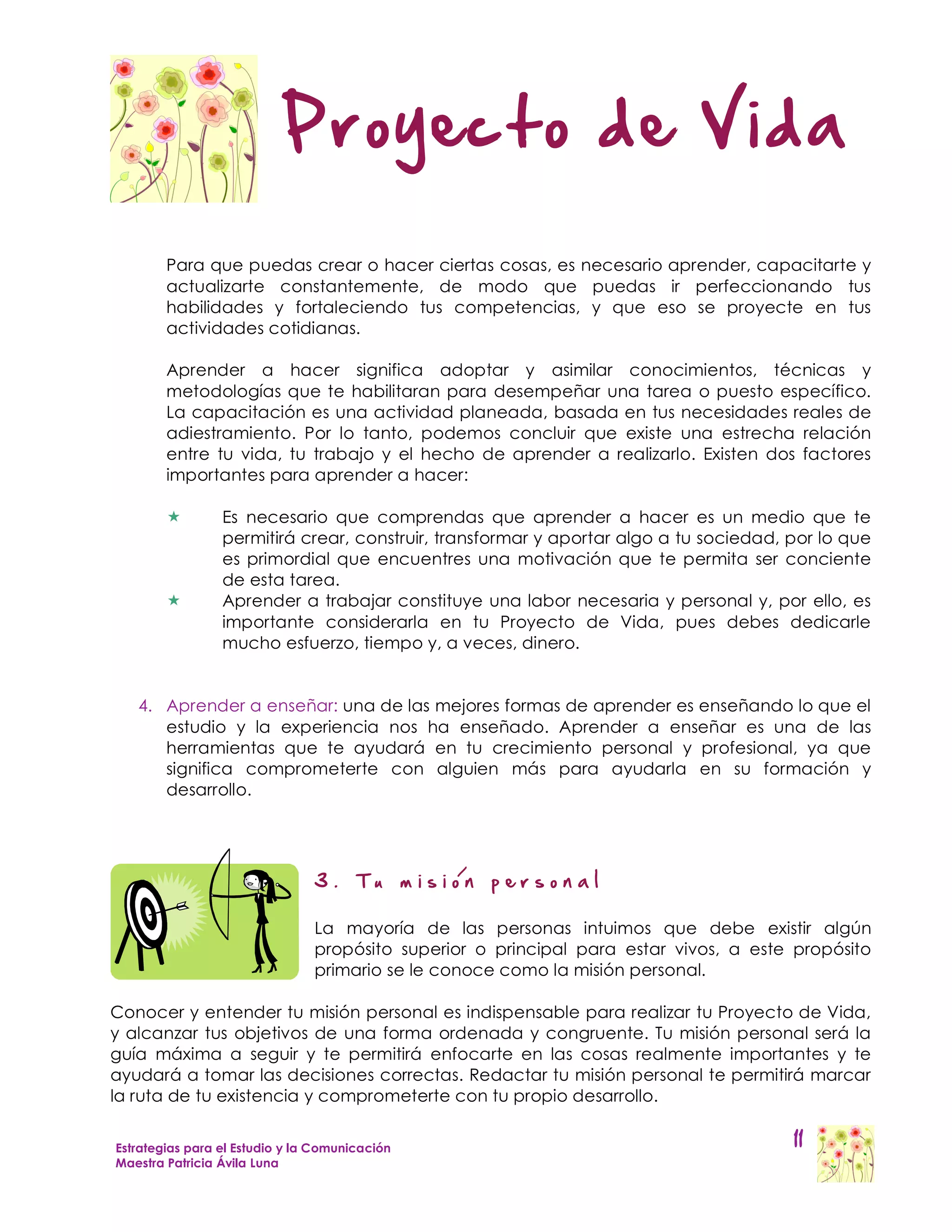 Proyecto de Vida

        Para que puedas crear o hacer ciertas cosas, es necesario aprender, capacitarte y
        actualizarte constantemente, de modo que puedas ir perfeccionando tus
        habilidades y fortaleciendo tus competencias, y que eso se proyecte en tus
        actividades cotidianas.

        Aprender a hacer significa adoptar y asimilar conocimientos, técnicas y
        metodologías que te habilitaran para desempeñar una tarea o puesto específico.
        La capacitación es una actividad planeada, basada en tus necesidades reales de
        adiestramiento. Por lo tanto, podemos concluir que existe una estrecha relación
        entre tu vida, tu trabajo y el hecho de aprender a realizarlo. Existen dos factores
        importantes para aprender a hacer:

                Es necesario que comprendas que aprender a hacer es un medio que te
                 permitirá crear, construir, transformar y aportar algo a tu sociedad, por lo que
                 es primordial que encuentres una motivación que te permita ser conciente
                 de esta tarea.
                Aprender a trabajar constituye una labor necesaria y personal y, por ello, es
                 importante considerarla en tu Proyecto de Vida, pues debes dedicarle
                 mucho esfuerzo, tiempo y, a veces, dinero.


   4. Aprender a enseñar: una de las mejores formas de aprender es enseñando lo que el
      estudio y la experiencia nos ha enseñado. Aprender a enseñar es una de las
      herramientas que te ayudará en tu crecimiento personal y profesional, ya que
      significa comprometerte con alguien más para ayudarla en su formación y
      desarrollo.



                                                    /
                                3.     Tu       mision   personal

                                La mayoría de las personas intuimos que debe existir algún
                                propósito superior o principal para estar vivos, a este propósito
                                primario se le conoce como la misión personal.

Conocer y entender tu misión personal es indispensable para realizar tu Proyecto de Vida,
y alcanzar tus objetivos de una forma ordenada y congruente. Tu misión personal será la
guía máxima a seguir y te permitirá enfocarte en las cosas realmente importantes y te
ayudará a tomar las decisiones correctas. Redactar tu misión personal te permitirá marcar
la ruta de tu existencia y comprometerte con tu propio desarrollo.


Estrategias para el Estudio y la Comunicación                                          11
Maestra Patricia Ávila Luna
 