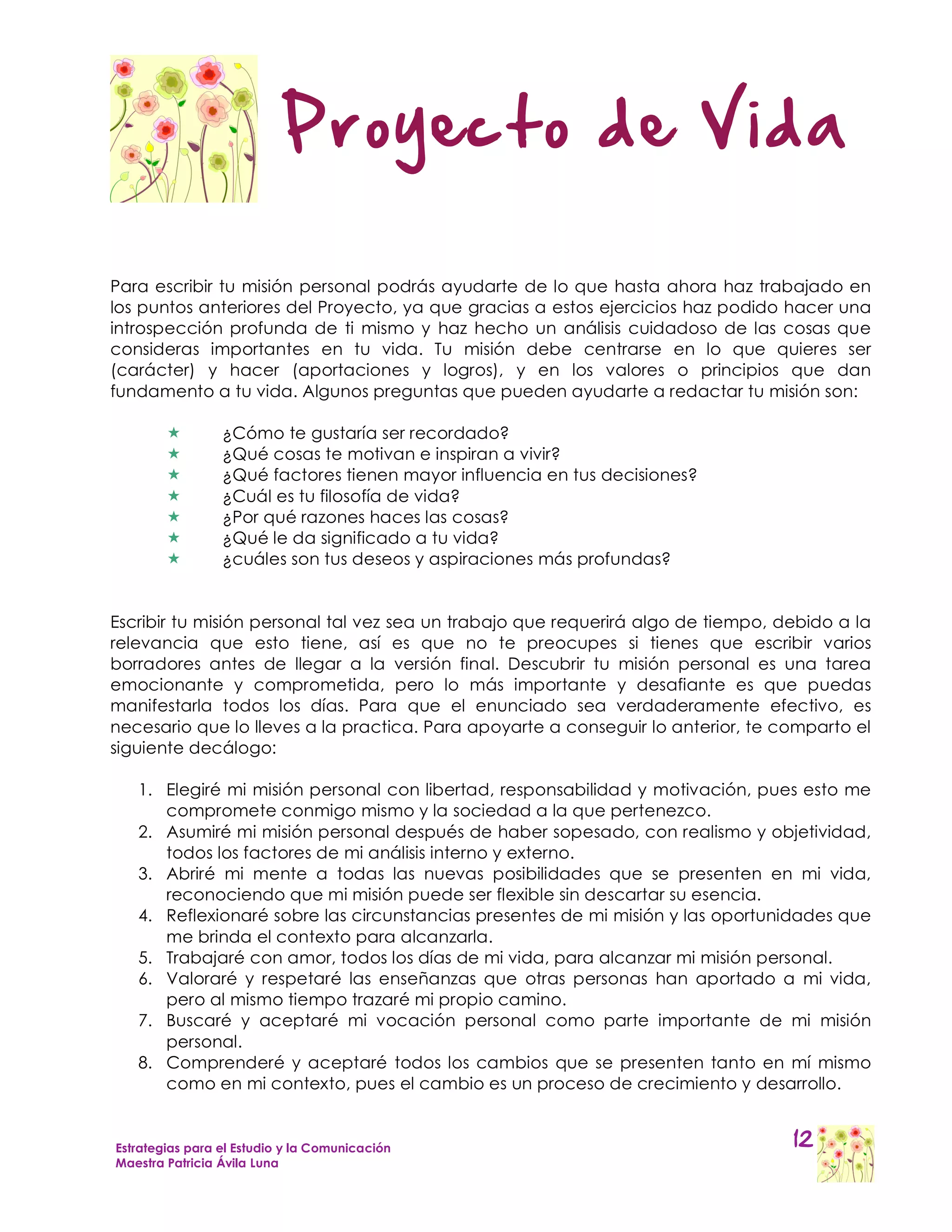 Proyecto de Vida

Para escribir tu misión personal podrás ayudarte de lo que hasta ahora haz trabajado en
los puntos anteriores del Proyecto, ya que gracias a estos ejercicios haz podido hacer una
introspección profunda de ti mismo y haz hecho un análisis cuidadoso de las cosas que
consideras importantes en tu vida. Tu misión debe centrarse en lo que quieres ser
(carácter) y hacer (aportaciones y logros), y en los valores o principios que dan
fundamento a tu vida. Algunos preguntas que pueden ayudarte a redactar tu misión son:

                ¿Cómo te gustaría ser recordado?
                ¿Qué cosas te motivan e inspiran a vivir?
                ¿Qué factores tienen mayor influencia en tus decisiones?
                ¿Cuál es tu filosofía de vida?
                ¿Por qué razones haces las cosas?
                ¿Qué le da significado a tu vida?
                ¿cuáles son tus deseos y aspiraciones más profundas?


Escribir tu misión personal tal vez sea un trabajo que requerirá algo de tiempo, debido a la
relevancia que esto tiene, así es que no te preocupes si tienes que escribir varios
borradores antes de llegar a la versión final. Descubrir tu misión personal es una tarea
emocionante y comprometida, pero lo más importante y desafiante es que puedas
manifestarla todos los días. Para que el enunciado sea verdaderamente efectivo, es
necesario que lo lleves a la practica. Para apoyarte a conseguir lo anterior, te comparto el
siguiente decálogo:

   1. Elegiré mi misión personal con libertad, responsabilidad y motivación, pues esto me
      compromete conmigo mismo y la sociedad a la que pertenezco.
   2. Asumiré mi misión personal después de haber sopesado, con realismo y objetividad,
      todos los factores de mi análisis interno y externo.
   3. Abriré mi mente a todas las nuevas posibilidades que se presenten en mi vida,
      reconociendo que mi misión puede ser flexible sin descartar su esencia.
   4. Reflexionaré sobre las circunstancias presentes de mi misión y las oportunidades que
      me brinda el contexto para alcanzarla.
   5. Trabajaré con amor, todos los días de mi vida, para alcanzar mi misión personal.
   6. Valoraré y respetaré las enseñanzas que otras personas han aportado a mi vida,
      pero al mismo tiempo trazaré mi propio camino.
   7. Buscaré y aceptaré mi vocación personal como parte importante de mi misión
      personal.
   8. Comprenderé y aceptaré todos los cambios que se presenten tanto en mí mismo
      como en mi contexto, pues el cambio es un proceso de crecimiento y desarrollo.


Estrategias para el Estudio y la Comunicación                                     12
Maestra Patricia Ávila Luna
 