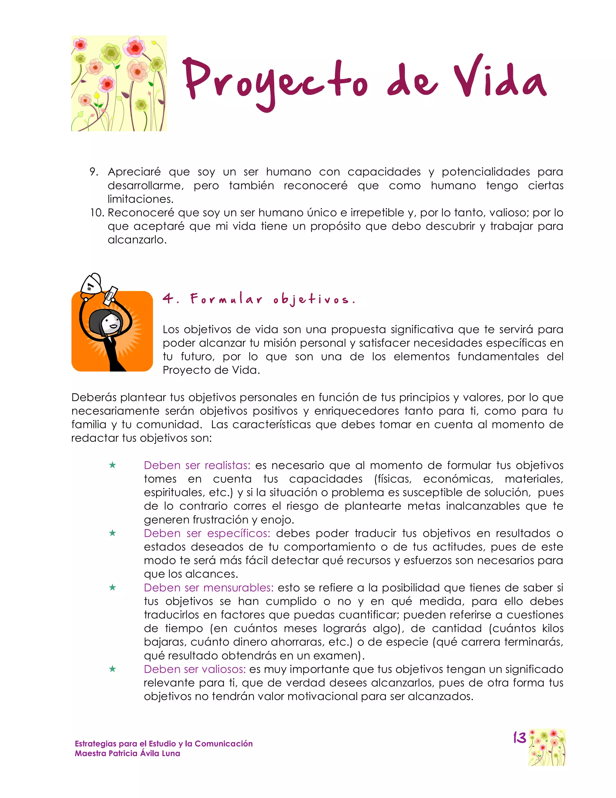 Proyecto de Vida

   9. Apreciaré que soy un ser humano con capacidades y potencialidades para
       desarrollarme, pero también reconoceré que como humano tengo ciertas
       limitaciones.
   10. Reconoceré que soy un ser humano único e irrepetible y, por lo tanto, valioso; por lo
       que aceptaré que mi vida tiene un propósito que debo descubrir y trabajar para
       alcanzarlo.




                      4.     Formular           objetivos.

                      Los objetivos de vida son una propuesta significativa que te servirá para
                      poder alcanzar tu misión personal y satisfacer necesidades específicas en
                      tu futuro, por lo que son una de los elementos fundamentales del
                      Proyecto de Vida.

Deberás plantear tus objetivos personales en función de tus principios y valores, por lo que
necesariamente serán objetivos positivos y enriquecedores tanto para ti, como para tu
familia y tu comunidad. Las características que debes tomar en cuenta al momento de
redactar tus objetivos son:

                Deben ser realistas: es necesario que al momento de formular tus objetivos
                 tomes en cuenta tus capacidades (físicas, económicas, materiales,
                 espirituales, etc.) y si la situación o problema es susceptible de solución, pues
                 de lo contrario corres el riesgo de plantearte metas inalcanzables que te
                 generen frustración y enojo.
                Deben ser específicos: debes poder traducir tus objetivos en resultados o
                 estados deseados de tu comportamiento o de tus actitudes, pues de este
                 modo te será más fácil detectar qué recursos y esfuerzos son necesarios para
                 que los alcances.
                Deben ser mensurables: esto se refiere a la posibilidad que tienes de saber si
                 tus objetivos se han cumplido o no y en qué medida, para ello debes
                 traducirlos en factores que puedas cuantificar; pueden referirse a cuestiones
                 de tiempo (en cuántos meses lograrás algo), de cantidad (cuántos kilos
                 bajaras, cuánto dinero ahorraras, etc.) o de especie (qué carrera terminarás,
                 qué resultado obtendrás en un examen).
                Deben ser valiosos: es muy importante que tus objetivos tengan un significado
                 relevante para ti, que de verdad desees alcanzarlos, pues de otra forma tus
                 objetivos no tendrán valor motivacional para ser alcanzados.



Estrategias para el Estudio y la Comunicación                                           13
Maestra Patricia Ávila Luna
 