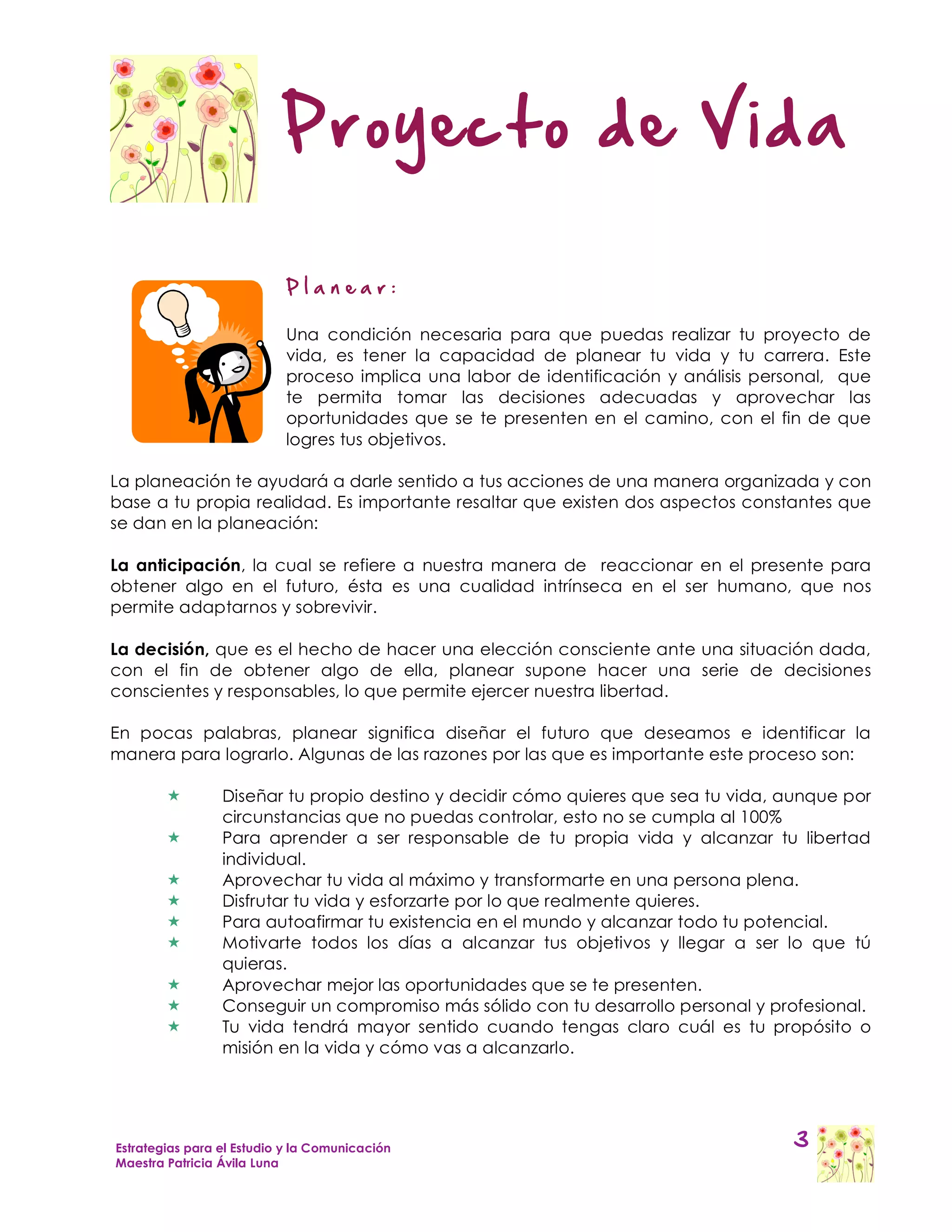 Proyecto de Vida

                           Planear:

                           Una condición necesaria para que puedas realizar tu proyecto de
                           vida, es tener la capacidad de planear tu vida y tu carrera. Este
                           proceso implica una labor de identificación y análisis personal, que
                           te permita tomar las decisiones adecuadas y aprovechar las
                           oportunidades que se te presenten en el camino, con el fin de que
                           logres tus objetivos.

La planeación te ayudará a darle sentido a tus acciones de una manera organizada y con
base a tu propia realidad. Es importante resaltar que existen dos aspectos constantes que
se dan en la planeación:

La anticipación, la cual se refiere a nuestra manera de reaccionar en el presente para
obtener algo en el futuro, ésta es una cualidad intrínseca en el ser humano, que nos
permite adaptarnos y sobrevivir.

La decisión, que es el hecho de hacer una elección consciente ante una situación dada,
con el fin de obtener algo de ella, planear supone hacer una serie de decisiones
conscientes y responsables, lo que permite ejercer nuestra libertad.

En pocas palabras, planear significa diseñar el futuro que deseamos e identificar la
manera para lograrlo. Algunas de las razones por las que es importante este proceso son:

                Diseñar tu propio destino y decidir cómo quieres que sea tu vida, aunque por
                 circunstancias que no puedas controlar, esto no se cumpla al 100%
                Para aprender a ser responsable de tu propia vida y alcanzar tu libertad
                 individual.
                Aprovechar tu vida al máximo y transformarte en una persona plena.
                Disfrutar tu vida y esforzarte por lo que realmente quieres.
                Para autoafirmar tu existencia en el mundo y alcanzar todo tu potencial.
                Motivarte todos los días a alcanzar tus objetivos y llegar a ser lo que tú
                 quieras.
                Aprovechar mejor las oportunidades que se te presenten.
                Conseguir un compromiso más sólido con tu desarrollo personal y profesional.
                Tu vida tendrá mayor sentido cuando tengas claro cuál es tu propósito o
                 misión en la vida y cómo vas a alcanzarlo.




Estrategias para el Estudio y la Comunicación                                         3
Maestra Patricia Ávila Luna
 
