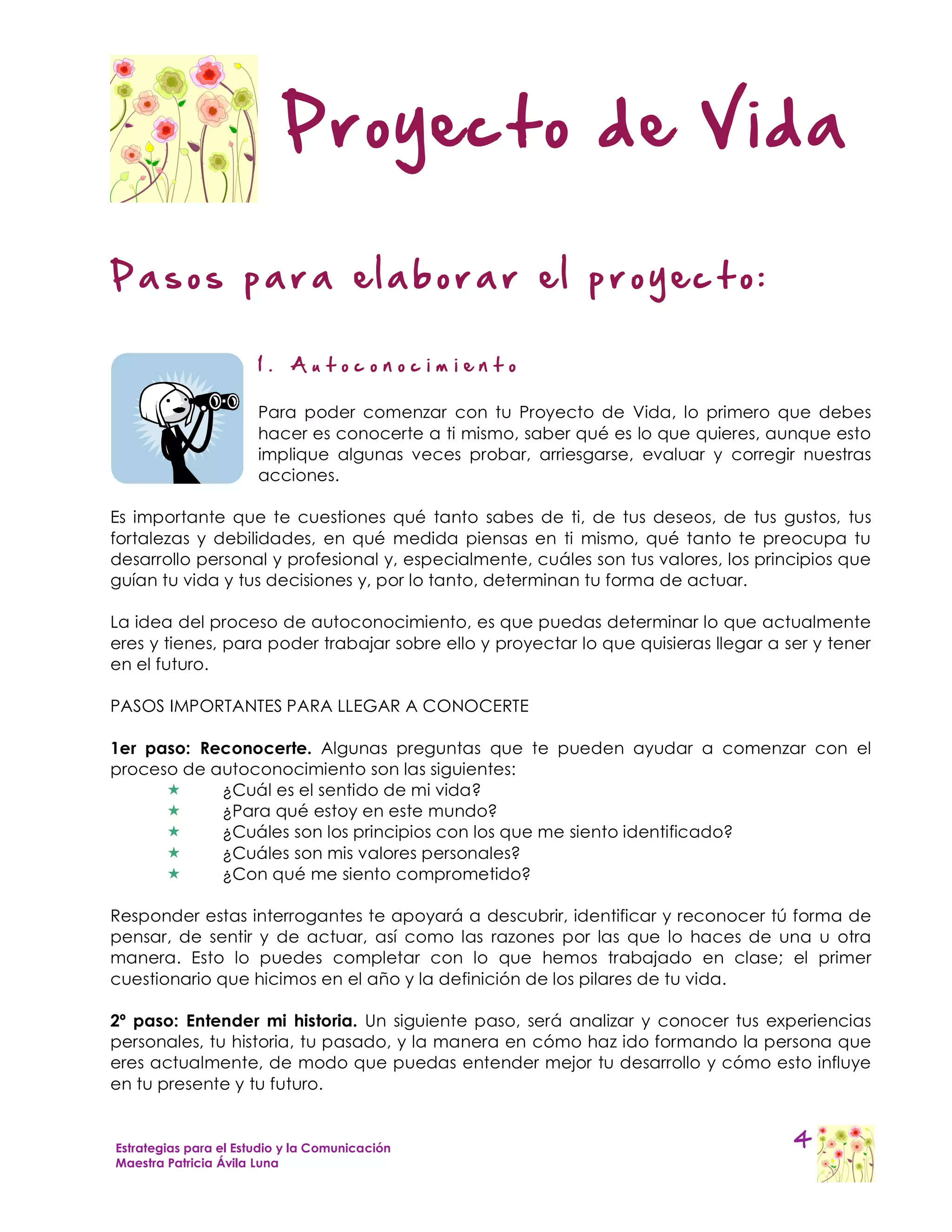Proyecto de Vida

Pasos para elaborar el proyecto:

                       1.   Autoconocim iento

                       Para poder comenzar con tu Proyecto de Vida, lo primero que debes
                       hacer es conocerte a ti mismo, saber qué es lo que quieres, aunque esto
                       implique algunas veces probar, arriesgarse, evaluar y corregir nuestras
                       acciones.

Es importante que te cuestiones qué tanto sabes de ti, de tus deseos, de tus gustos, tus
fortalezas y debilidades, en qué medida piensas en ti mismo, qué tanto te preocupa tu
desarrollo personal y profesional y, especialmente, cuáles son tus valores, los principios que
guían tu vida y tus decisiones y, por lo tanto, determinan tu forma de actuar.

La idea del proceso de autoconocimiento, es que puedas determinar lo que actualmente
eres y tienes, para poder trabajar sobre ello y proyectar lo que quisieras llegar a ser y tener
en el futuro.

PASOS IMPORTANTES PARA LLEGAR A CONOCERTE

1er paso: Reconocerte. Algunas preguntas que te pueden ayudar a comenzar con el
proceso de autoconocimiento son las siguientes:
           ¿Cuál es el sentido de mi vida?
           ¿Para qué estoy en este mundo?
           ¿Cuáles son los principios con los que me siento identificado?
           ¿Cuáles son mis valores personales?
           ¿Con qué me siento comprometido?

Responder estas interrogantes te apoyará a descubrir, identificar y reconocer tú forma de
pensar, de sentir y de actuar, así como las razones por las que lo haces de una u otra
manera. Esto lo puedes completar con lo que hemos trabajado en clase; el primer
cuestionario que hicimos en el año y la definición de los pilares de tu vida.

2º paso: Entender mi historia. Un siguiente paso, será analizar y conocer tus experiencias
personales, tu historia, tu pasado, y la manera en cómo haz ido formando la persona que
eres actualmente, de modo que puedas entender mejor tu desarrollo y cómo esto influye
en tu presente y tu futuro.


Estrategias para el Estudio y la Comunicación                                        4
Maestra Patricia Ávila Luna
 