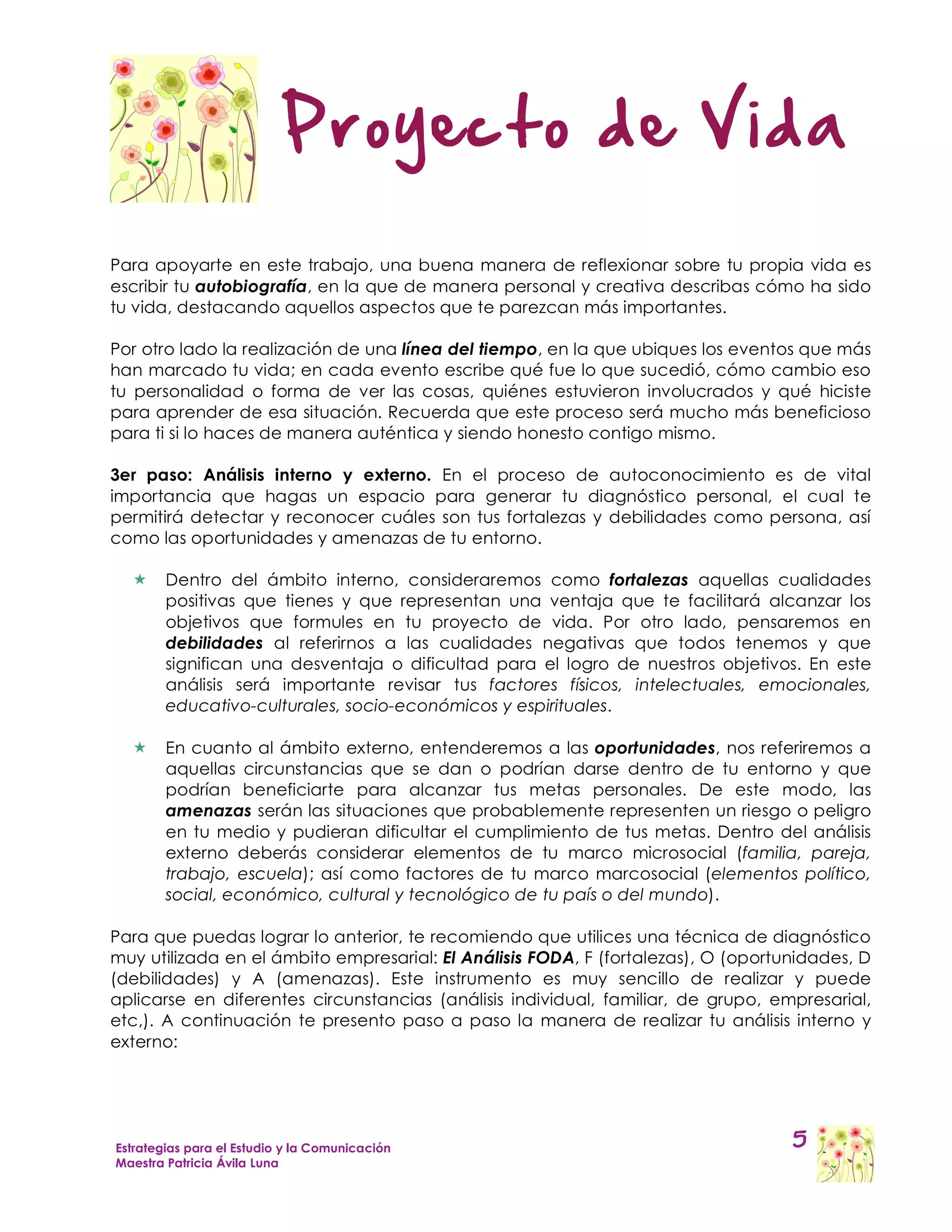 Proyecto de Vida

Para apoyarte en este trabajo, una buena manera de reflexionar sobre tu propia vida es
escribir tu autobiografía, en la que de manera personal y creativa describas cómo ha sido
tu vida, destacando aquellos aspectos que te parezcan más importantes.

Por otro lado la realización de una línea del tiempo, en la que ubiques los eventos que más
han marcado tu vida; en cada evento escribe qué fue lo que sucedió, cómo cambio eso
tu personalidad o forma de ver las cosas, quiénes estuvieron involucrados y qué hiciste
para aprender de esa situación. Recuerda que este proceso será mucho más beneficioso
para ti si lo haces de manera auténtica y siendo honesto contigo mismo.

3er paso: Análisis interno y externo. En el proceso de autoconocimiento es de vital
importancia que hagas un espacio para generar tu diagnóstico personal, el cual te
permitirá detectar y reconocer cuáles son tus fortalezas y debilidades como persona, así
como las oportunidades y amenazas de tu entorno.

       Dentro del ámbito interno, consideraremos como fortalezas aquellas cualidades
        positivas que tienes y que representan una ventaja que te facilitará alcanzar los
        objetivos que formules en tu proyecto de vida. Por otro lado, pensaremos en
        debilidades al referirnos a las cualidades negativas que todos tenemos y que
        significan una desventaja o dificultad para el logro de nuestros objetivos. En este
        análisis será importante revisar tus factores físicos, intelectuales, emocionales,
        educativo-culturales, socio-económicos y espirituales.

       En cuanto al ámbito externo, entenderemos a las oportunidades, nos referiremos a
        aquellas circunstancias que se dan o podrían darse dentro de tu entorno y que
        podrían beneficiarte para alcanzar tus metas personales. De este modo, las
        amenazas serán las situaciones que probablemente representen un riesgo o peligro
        en tu medio y pudieran dificultar el cumplimiento de tus metas. Dentro del análisis
        externo deberás considerar elementos de tu marco microsocial (familia, pareja,
        trabajo, escuela); así como factores de tu marco marcosocial (elementos político,
        social, económico, cultural y tecnológico de tu país o del mundo).

Para que puedas lograr lo anterior, te recomiendo que utilices una técnica de diagnóstico
muy utilizada en el ámbito empresarial: El Análisis FODA, F (fortalezas), O (oportunidades, D
(debilidades) y A (amenazas). Este instrumento es muy sencillo de realizar y puede
aplicarse en diferentes circunstancias (análisis individual, familiar, de grupo, empresarial,
etc,). A continuación te presento paso a paso la manera de realizar tu análisis interno y
externo:




Estrategias para el Estudio y la Comunicación                                      5
Maestra Patricia Ávila Luna
 