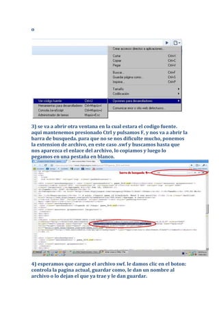 o




3) se va a abrir otra ventana en la cual estara el codigo fuente.
aqui mantenemos presionado Ctrl y pulsamos F, y nos va a abrir la
barra de busqueda. para que no se nos dificulte mucho, ponemos
la extension de archivo, en este caso .swf y buscamos hasta que
nos aparezca el enlace del archivo, lo copiamos y luego lo
pegamos en una pestaña en blanco.




4) esperamos que cargue el archivo swf. le damos clic en el boton:
controla la pagina actual, guardar como, le dan un nombre al
archivo o lo dejan el que ya trae y le dan guardar.
 