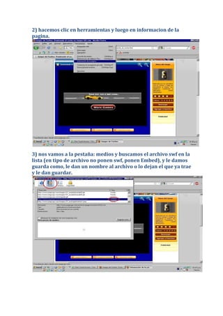 2) hacemos clic en herramientas y luego en informacion de la
pagina.




3) nos vamos a la pestaña: medios y buscamos el archivo swf en la
lista (en tipo de archivo no ponen swf, ponen Embed), y le damos
guarda como, le dan un nombre al archivo o lo dejan el que ya trae
y le dan guardar.
 