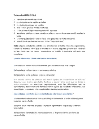 Tartamudeo (307.01) F98.5
1 alteración en el ritmo del habla
2 el estudiante repite sonidos y silabas
3 el estudiante prolonga los sonidos.
4 Dice silabas gritadas debido al esfuerzo
5 El estudiante dice palabras fragmentadas o pausas
6 Manejo de palabras cortas o manejo de palabras que no den a notar su dificultad en le
habla
7 El hablar puede realizar tención física en la garganta o el resto del cuerpo.
8 Repetición de palabras de una sola silaba "Yo-yo-yo le veo")
Nota: algunos estudiantes debido a su dificultad en el habla evitan las exposiciones,
sentarse a delante a fin de que el docente no le realice preguntas y tiende a no socializar
ya que siente que los demás compañeros no tendrán la paciencia suficiente para
escucharle.
¿De que habilidades carece este tipo de estudiante?
1son tímidos o hablan monosilábicamente para no ser burlados en el colegio.
2 el estudiante no logra hacer ex pociones en público.
3 el estudiante evita participar en clase o preguntar
4 es ansioso se trata de apresurar para hablar rápido y en su aceleración se trunca su
discurso, pues la clave para hablar fluido es la calma y el no sentir que los demás lo
acosan,importante no reaccionar negativamente ante las dificultades que se
experimentan, debe evitarse la manifestación de signos de ansiedad o impaciencia. Las
autocríticas y censuras en este aspecto deben olvidarse por completo
¿Capacidades, cualidades o potencialidades de este tipo de estudiantes?
1si el estudiante se concentra en lo que habla y no sienten que lo están acosando puede
hablar de manera fluida
2 algunos en un ambiente relajado y sin presión logran hablar en público y cantar sin
tartamudeo
3 el estudiante tiene todas las habilidades menos la de pronunciar las oraciones de
manera fluida
 