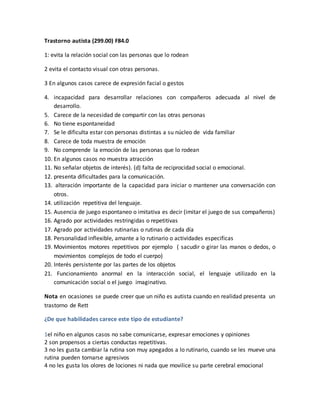 Trastorno autista (299.00) F84.0
1: evita la relación social con las personas que lo rodean
2 evita el contacto visual con otras personas.
3 En algunos casos carece de expresión facial o gestos
4. incapacidad para desarrollar relaciones con compañeros adecuada al nivel de
desarrollo.
5. Carece de la necesidad de compartir con las otras personas
6. No tiene espontaneidad
7. Se le dificulta estar con personas distintas a su núcleo de vida familiar
8. Carece de toda muestra de emoción
9. No comprende la emoción de las personas que lo rodean
10. En algunos casos no muestra atracción
11. No señalar objetos de interés). (d) falta de reciprocidad social o emocional.
12. presenta dificultades para la comunicación.
13. alteración importante de la capacidad para iniciar o mantener una conversación con
otros.
14. utilización repetitiva del lenguaje.
15. Ausencia de juego espontaneo o imitativa es decir (imitar el juego de sus compañeros)
16. Agrado por actividades restringidas o repetitivas
17. Agrado por actividades rutinarias o rutinas de cada día
18. Personalidad inflexible, amante a lo rutinario o actividades especificas
19. Movimientos motores repetitivos por ejemplo ( sacudir o girar las manos o dedos, o
movimientos complejos de todo el cuerpo)
20. Interés persistente por las partes de los objetos
21. Funcionamiento anormal en la interacción social, el lenguaje utilizado en la
comunicación social o el juego imaginativo.
Nota en ocasiones se puede creer que un niño es autista cuando en realidad presenta un
trastorno de Rett
¿De que habilidades carece este tipo de estudiante?
1el niño en algunos casos no sabe comunicarse, expresar emociones y opiniones
2 son propensos a ciertas conductas repetitivas.
3 no les gusta cambiar la rutina son muy apegados a lo rutinario, cuando se les mueve una
rutina pueden tornarse agresivos
4 no les gusta los olores de lociones ni nada que movilice su parte cerebral emocional
 