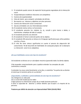 3. El estudiante puede carecer de expresión facialy gestos reguladores de la interacción
social.
4. Incapacidad para establecer relaciones con compañeros
5. Carencia de espontaneidad.
6. Falta de interés para compartir actividades de disfrute.
7. No muestra sus intereses y objetivos con otras personas.
8. Carencia de interacción social o emocional
9. Ejecuta actividades con una intensidad poco normal
10. El estudiante realiza rutinas no funcionales
11. El estudiante presenta tics motores (p. ej., sacudir o girar manos o dedos, o
movimientos complejos de todo el cuerpo)
12. El estudiante presenta una atención
13. Al estudiante le llama la atención partes de los objetos.
14. El estudiante NO presenta un retraso en el lenguaje significativo pues utiliza palabras
sencillas y frases.
15. El niño No tiene retraso significativo en cuanto al proceso de adquisición del
conocimiento NI del desarrollo de habilidades de autoayuda propias de la edad pero
su interacción social no es adaptativa.
¿De que habilidades carece este tipo de estudiante?
1el estudiante se distrae con un solo objeto mecánico ignorando todos los demás objetos
2 No responden emocionalmente pero si podrían entender los conceptos de cada
sentimiento o emoción
3 entienden las cosas como literalmente se les dice, si usted dice “las perlas de sus dientes
el creerá que le nacieron perlas en sus dientes”
¿Capacidades, cualidades o potencialidades de este tipo de estudiantes?
1Su inteligencia es adecuada
2no se aíslan del mundo que los rodea
3 logra procesar la información aunque de un modo bastante particular
4 tiene la capacidad de observar y señalar detalles que escapan a la mayoría de las
personas
Trastorno por déficit de atención con hiperactividad TDAH (314.01) F90.0
 