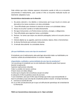 Cabe señalar que estos síntomas aparecen únicamente cuando el niño no se encuentra
consumiendo el medicamente, pues cuando el niño se encuentra medicado resulta ser
totalmente adaptado al aula.
Características relacionadas con la Atención
1. No presta atención a los detalles o instrucciones por lo que incurre en errores por
descuido en las tareas escolares o en otras actividades
2. Tiene dificultades para mantener la atención en tareas o en actividades lúdicas
3. Parece no escuchar cuando se le habla directamente
4. No sigue instrucciones y no finaliza tareas escolares, encargos, u obligaciones.
5. Tiene dificultades para organizar tareas y actividades
6. Rechaza las tareas que exijan una atención prolongada, tanto en la escuela como en
la casa
7. Extravía objetos (p. ej. juguetes, ejercicios escolares, lápices, libros o herramientas)
8. Se distrae fácilmente por estímulos irrelevantes
9. A menudo descuidando las actividades diarias
¿De que habilidades carece este tipo de estudiante?
El estudiante con el medicamento adecuada logra desarrollar todas sus habilidades y no
muestran señales de actividad extrema ni se tornan inquietos.
¿Capacidades, cualidades o potencialidades de este tipo de estudiantes?
1en caso de que el estudiante aun no este medicado el docente puede hacer pausas
durante la explicación.
2 generar explicaciones reducidas
3 decir su nombre de manera continua
4 hacer clases con videos dibujos
5 evitar que la mayoría de la enseñanza sea por vía verbal
6 subrayarle al niño las palabras claves de una tarea
7 usar cronometro para que el niño sepa el tiempo que tarda o que está perdiendo al
hacer la actividad, ya que este tipo de estudiantes pierde la noción el tiempo fácilmente
9 acercarse al asiento del niño
10 es un niño con desatención por lo que se le dificulta del aprendizaje de la totalidad de
la información
TDAH con Características relacionadas con la Hiper-actividad
 