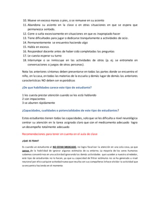 10. Mueve en exceso manos o pies, o se remueve en su asiento
11. Abandona su asiento en la clase o en otras situaciones en que se espera que
permanezca sentado.
12. Corre o salta excesivamente en situaciones en que es inapropiado hacer
13. Tiene dificultades para jugar o dedicarse tranquilamente a actividades de ocio.
14. Permanentemente se encuentra haciendo algo
15. Habla en exceso.
16. Respondeal docente antes de haber sido completadas las preguntas
17. Le cuesta esperar su turno
18. Interrumpe o se inmiscuye en las actividades de otros (p. ej. se entromete en
conversaciones o juegos de otras personas).
Nota los anteriores síntomas deben presentarse en todas las partes donde se encuentra el
niño, en la casa, en todas las materias de la escuela y demás lugar de demás las anteriores
características NO deben ser esporádicas
¿De que habilidades carece este tipo de estudiante?
1 les cuesta prestar atención cuando se les está hablando
2 son impacientes
3 se aburren rápidamente
¿Capacidades, cualidades o potencialidades de este tipo de estudiantes?
Estos estudiantes tienen todas las capacidades, solo que se les dificulta a nivel neurológica
centrar su atención en la tarea asignada claro que con el medicamento adecuado logra
un desempeño totalmente adecuado
Recomendaciones para tener en cuenta en el aula de clase
¿QUE ES TDAH?
Es cuando un estudiante al NO ESTAR MEDICADO, no logra focalizar la atención en una sola cosa, ya que
carece de la habilidad de ignorar algunos estímulos de su entorno. La mayoría de los seres humanos
sabemos consentirnos en una actividad ignorando las demás actividades que suceden a nuestro alrededor,
este tipo de estudiantes no lo hacen, ya que su capacidad de filtrar estímulos no se ha generado a nivel
neuronal por ello cualquier actividad nueva que resulta con sus compañeros lehace olvidar la actividad que
se encuentra haciendo en el momento
 