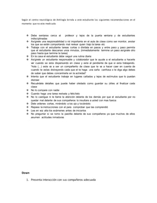 Según el centro neurológico de Antilogía brinda a este estudiante las siguientes recomendaciones en el
momento que no este medicado
 Debe sentarse cerca al profesor y lejos de la puerta ventana y de estudiantes
indisciplinadas
 Asígnele una responsabilidad o rol importante en el aula de clase como ser monitor, anotar
los que se estén comportando mal revisar quien trajo la tarea etc
 Trabaje con el estudiante tareas cortas o divídala en pasos y entre paso y paso permita
que el estudiante descanse unos minutos, (inmediatamente termine un paso asígnale otro
paso hasta que termine la tarea)
 En la casa el estudiante debe seguir una rutina diaria
 Asígnele un estudiante responsable y colaborador que le ayude a el estudiante a hacerle
ver cuando se esta dispersando en clase y este al pendiente de que si esta trabajando.
“hola (…) este va a ser un compañerito de clase que te va a hacer caer en cuenta de
cuando te estas distrayendo cada que el te haga una seña cariñosa o te diga algo debes
de saber que debes concentrarte en la actividad”
 Intenta que el estudiante trabaje en lugares callados y lejos de estímulos que lo puedan
distraer
 Recuérdele detalles que puede haber olvidado como guardar su útiles al finalizar cada
clase
 No lo compare con nadie
 Cuando haga una tarea revísela y felicítelo
 No lo castigue ni le llame la atención delante de los demás por que el estudiante por no
quedar mal delante de sus compañeros lo insultara a usted con mas fuerza
 Dele ordenes cortas, mirándolo a los ojo y tocándolo
 Repase la instrucciones con el para comprobar que las comprendió
 Lea en voz alta los exámenes antes de iniciarlos
 No preguntar si se tomo la pastilla delante de sus compañeros ya que muchos de ellos
asumen actitudes inmaduras
Down
1. Presenta interacción con sus compañeros adecuada
 