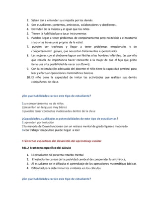 2. Saben dar a entender su simpatía por los demás
3. Son estudiantes contentos, amistosos, colaboradores y obedientes,
4. Disfrutan de la música y al igual que los niños
5. Tienen la habilidad para tocar instrumentos
6. Pueden llegar a tener problemas de comportamiento pero no debido a el trastorno
si no a las travesuras propias de la edad.
7. pueden ser traviesos y llegar a tener problemas emocionales y de
comportamiento graves, que necesitan tratamientos especializados.
8. Las mujeres con el síndrome logran ser fértiles y los hombres infértiles. (es por ello
que resulta de importancia hacer consiente a la mujer de que el hijo que geste
tiene una alta posibilidad de nacer con Down).
9. Con la estimulación adecuada del docente el niño tiene la capacidad cerebral para
leer y efectuar operaciones matemáticas básicas
10. El niño tiene la capacidad de imitar las actividades que realizan sus demás
compañeros de clase.
¿De que habilidades carece este tipo de estudiante?
1su comportamiento es de niños
2presentan un lenguaje muy básico
3 pueden tener conductas inadecuadas dentro de la clase
¿Capacidades, cualidades o potencialidades de este tipo de estudiantes?
1 aprenden por imitación
2 la mayoría de Down funcionan con un retraso mental de grado ligero o moderado
3 con trabajo terapéutico puede llegar a leer
Trastornos específicos del desarrollo del aprendizaje escolar
F81.2 Trastorno específico del cálculo
1. El estudiante no presenta retardo mental
2. El estudiante carece de la pasividad cerebral de comprender la aritmética,
3. Al estudiante se le dificulta el aprendizaje de las operaciones matemáticas básicas
4. Dificultad para determinar los símbolos en los cálculos
¿De que habilidades carece este tipo de estudiante?
 