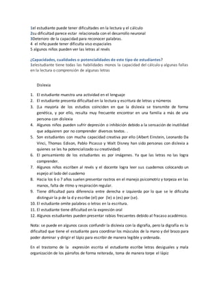 1el estudiante puede tener dificultades en la lectura y el cálculo
2su dificultad parece estar relacionada con el desarrollo neuronal
3Deterioro de la capacidad para reconocer palabras.
4 el niño puede tener dificulta viso espaciales
5 algunos niños pueden ver las letras al revés
¿Capacidades, cualidades o potencialidades de este tipo de estudiantes?
1elestudiante tiene todas las habilidades monos la capacidad del cálculo y algunas fallas
en la lectura o comprensión de algunas letras
Dislexia
1. El estudiante muestra una actividad en el lenguaje
2. El estudiante presenta dificultad en la lectura y escritura de letras y números
3. (La mayoría de los estudios coinciden en que la dislexia se transmite de forma
genética, y por ello, resulta muy frecuente encontrar en una familia a más de una
persona con dislexia
4. Algunos niños pueden sufrir depresión o inhibición debido a la sensación de inutilidad
que adquieren por no comprender diversos textos. .
5. Son estudiantes con mucha capacidad creativa por ello (Albert Einstein, Leonardo Da
Vinci, Thomas Edison, Pablo Picasso y Walt Disney han sido personas con dislexia a
quienes se les ha potencializado su creatividad)
6. El pensamiento de los estudiantes es por imágenes. Ya que las letras no las logra
comprender.
7. Algunos niños escriben al revés y el docente logra leer sus cuadernos colocando un
espejo al lado del cuaderno
8. Hacia los 6 o 7 años suelen presentar rastros en el manejo psicomotriz y torpeza en las
manos, falta de ritmo y respiración regular.
9. Tiene dificultad para diferencia entre derecha e izquierda por lo que se le dificulta
distinguir la p de la d y escribe (el) por (le) o (es) por (se).
10. El estudiante omite palabras o letras en la escritura.
11. El estudiante tiene dificultad en la expresión oral
12. Algunos estudiantes pueden presentar rabias frecuentes debido al fracaso académico.
Nota: se puede en algunos casos confundir la dislexia con la digrafía, pero la digrafía es la
dificultad que tiene el estudiante para coordinar los músculos de la mano y del brazo para
poder dominar y dirigir el lápiz para escribir de manera legible y ordenada.
En el trastorno de la expresión escrita el estudiante escribe letras desiguales y mala
organización de los párrafos de forma reiterada, toma de manera torpe el lápiz
 