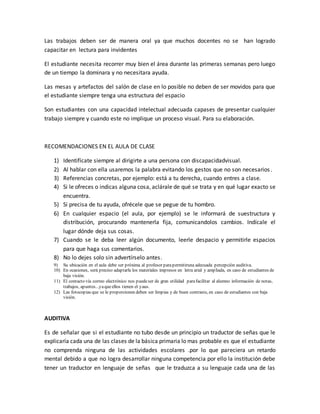 Las trabajos deben ser de manera oral ya que muchos docentes no se han logrado
capacitar en lectura para invidentes
El estudiante necesita recorrer muy bien el área durante las primeras semanas pero luego
de un tiempo la dominara y no necesitara ayuda.
Las mesas y artefactos del salón de clase en lo posible no deben de ser movidos para que
el estudiante siempre tenga una estructura del espacio
Son estudiantes con una capacidad intelectual adecuada capases de presentar cualquier
trabajo siempre y cuando este no implique un proceso visual. Para su elaboración.
RECOMENDACIONES EN EL AULA DE CLASE
1) Identifícate siempre al dirigirte a una persona con discapacidadvisual.
2) Al hablar con ella usaremos la palabra evitando los gestos que no son necesarios.
3) Referencias concretas, por ejemplo: está a tu derecha, cuando entres a clase.
4) Si le ofreces o indicas alguna cosa, aclárale de qué se trata y en qué lugar exacto se
encuentra.
5) Si precisa de tu ayuda, ofrécele que se pegue de tu hombro.
6) En cualquier espacio (el aula, por ejemplo) se le informará de suestructura y
distribución, procurando mantenerla fija, comunicandolos cambios. Indícale el
lugar dónde deja sus cosas.
7) Cuando se le deba leer algún documento, leerle despacio y permitirle espacios
para que haga sus comentarios.
8) No lo dejes solo sin advertírselo antes.
9) Su ubicación en el aula debe ser próxima al profesor parapermitiruna adecuada percepción auditiva.
10) En ocasiones, será preciso adaptarle los materiales impresos en letra arial y ampliada, en caso de estudiantes de
baja visión.
11) El contacto vía correo electrónico nos puedeser de gran utilidad parafacilitar al alumno información de notas,
trabajos, apuntes...yaqueellos tienen el yaus.
12) Las fotocopias que se le proporcionen deben ser limpias y de buen contraste, en caso de estudiantes con baja
visión.
AUDITIVA
Es de señalar que si el estudiante no tubo desde un principio un traductor de señas que le
explicaría cada una de las clases de la básica primaria lo mas probable es que el estudiante
no comprenda ninguna de las actividades escolares .por lo que pareciera un retardo
mental debido a que no logra desarrollar ninguna competencia por ello la institución debe
tener un traductor en lenguaje de señas que le traduzca a su lenguaje cada una de las
 