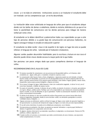 clases y si no tubo en anteriores instituciones acceso a un traductor el estudiante debe
ser nivelado con las competencias que un no ha desarollado.
La institución debe estar señalizada en lenguaje de señas para que el estudiante ubique
donde son los baños de damas o caballeros, donde es rectoría, biblioteca etc ya que el no
tiene la posibilidad de comunicarse con las demás personas para indagar de manera
verbal por estos sitios
Al estudiante se le deben identificar y potencializar todas sus capacidades ya que a este
tipo de personas debido a su grado bajo de comunicación con personas hablantes, no
logran conseguir trabajo ni estudio en educación superior
El estudiante no debe recibir clase ni de español ni de ingles en lugar de esto se puede
reforzar el lenguaje de señas tutorado por el traductor o traductora.
Algunos sordos pueden desarrollar habilidades para la escritura y lectura en ese caso el
docente puede dictar clases donde excava la mayor parte de lo que habla
Son personas con pocos amigos dado que pocos compañeros dominan el lenguaje de
señas.
RECOMENDACIONES EN EL AULA DE CLASE
1) Si tenemos necesidad de comunicarnos con una personacon discapacidad auditiva, se lo haremos saber
avisándola con alguna señal, gesto o tocándolo, evitando la sorpresao susto.
2) La comunicación debe hacerse frente a frente, dirigiéndose a lapersona cuando nos esté mirando, evitando
hacerlo cuando esté deespaldas. La persona con esta discapacidad precisa ver nuestra carapara poder leer los
labios y percibir nuestra actitud. Evite aspectos quelo interfieran, como barbas o bigotes grandes, mascar chicle,
fumar(sobre todo en pipa), ponerse bolígrafos o lápices en la boca.
3) Si no conoce la lengua de signos, habla despacio y claro (sin vocalización exagerada, ni elevar la voz), con el
rostro bien iluminado, o háblele de manera escrita.
4) En cuanto al contenido o mensaje, le diremos de qué se habla, con alusión al contexto o situación, apoyándonos
en el gesto, dibujos, palabra escrita. Verifique que se ha comprendido lo que tratamos de comunicar,pudiendo
repetir o escribir, en caso de dificultad, lo que se quieredecir. Facilite la comunicación haciendo uso de frases
cortas ycorrectamente estructuradas.
5) El alumno ha de ubicarse lo más cerca posible del profesor.Parapermitir una correcta lectura labio-facial,
sitúese en lugaresbien iluminados donde el rostro estébien visible, sin obstáculos queimpidan su correcta
visibilidad (manos, bolígrafos…).
6) Algunas personas con deficiencia auditiva utilizan la Lengua de Signos como medio de expresión lingüística y
de representación. La presencia del intérpretede Lengua de Signos en el aula sería por tanto imprescindible.
7) El uso del correo electrónico le puedeser de utilidad para comunicarse con el alumno.
8) Si proporcionacon antelación a las clases sus apuntes en material informático o soportepapel, facilitará al
alumno el seguimiento de su exposición oral en el aula.
9) En algunos alumnos observará el uso materiales específicos y/o adaptados a su circunstancia: Emisora de FM,
audífonos, teléfono adaptado, etc.
10) Cuando escriba en la pizarra, es conveniente que realice posteriormente, de cara al alumno, una exposición
verbal complementaria a lo escrito.
 