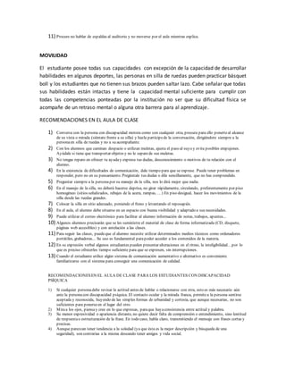 11) Procure no hablar de espaldas al auditorio y no moverse por el aula mientras explica.
MOVILIDAD
El estudiante posee todas sus capacidades con excepción de la capacidad de desarrollar
habilidades en algunos deportes, las personas en silla de ruedas pueden practicar básquet
boll y los estudiantes que no tienen sus brazos pueden saltar lazo. Cabe señalar que todas
sus habilidades están intactas y tiene la capacidad mental suficiente para cumplir con
todas las competencias ponteadas por la institución no ser que su dificultad física se
acompañe de un retraso mental o alguna otra barrera para al aprendizaje.
RECOMENDACIONES EN EL AULA DE CLASE
1) Conversa con la persona con discapacidad motora como con cualquier otra, procura para ello ponerteal alcance
de su vista o mirada (siéntate frente a su silla) y hazla partícipede la conversación, dirigiéndote siempre a la
personaen silla de ruedas y no a su acompañante.
2) Con los alumnos que caminan despacio o utilizan muletas, ajusta el paso al suyo y evita posibles empujones.
Ayúdale si tiene que transportar objetos y no le separede sus muletas.
3) No tengas reparo en ofrecer tu ayuday expresa tus dudas, desconocimiento o motivos de tu relación con el
alumno.
4) En la existencia de dificultades de comunicación, dale tiempo para que se exprese. Puede tener problemas en
responder, pero no en su pensamiento. Pregúntale tus dudas o dile sencillamente, que no has comprendido.
5) Preguntar siempre a la personapor su manejo de la silla, nos lo dirá mejor que nadie.
6) En el manejo de la silla, no deberá hacerse deprisa, no girar rápidamente, circulando, preferentemente por piso
homogéneo (sitios señalizados, rebajes de la acera, rampas, …) En piso desigual, hacer los movimientos de la
silla desde las ruedas grandes.
7) Colocar la silla en sitio adecuado, poniendo el freno y levantando el reposapiés.
8) En el aula, el alumno debe situarse en un espacio con buena visibilidad y adaptado a sus necesidades.
9) Puede utilizar el correo electrónico para facilitar al alumno información de notas, trabajos, apuntes...
10) Algunos alumnos precisarán que se les suministre el material de clase de forma informatizada (CD, disquete,
páginas web accesibles) y con antelación a las clases.
11) Para seguir las clases, puedeque el alumno necesite utilizar determinados medios técnicos como ordenadores
portátiles, grabadoras... Su uso es fundamental parapoder acceder a los contenidos de la materia.
12) En su expresión verbal algunos estudiantes pueden presentar alteraciones en el ritmo, la inteligibilidad…por lo
que es preciso ofrecerles tiempo suficiente para que se expresen, sin interrupciones.
13) Cuando el estudiante utilice algún sistema de comunicación aumentativo o alternativo es conveniente
familiarizarse con el sistema para conseguir una comunicación de calidad.
RECOMENDACIONESEN EL AULA DE CLASE PARA LOS ESTUDIANTES CON DISCAPACIDAD
PSÍQUICA
1) Si cualquier personadebe revisar la actitud antes de hablar o relacionarse con otra, esto es más necesario aún
ante la personacon discapacidad psíquica. El contacto ocular y la mirada franca, permitea la persona sentirse
aceptada y reconocida, huyendo de las simples formas de urbanidad y cortesía, que aunque necesarias, no son
suficientes para ponerseen el lugar del otro
2) Miraa los ojos, piensay cree en lo que expresas, paraque hayaconsistencia entre actitud y palabra.
3) Su menor expresividad o apariencia distante, no quiere decir falta de comprensión o entendimiento, sino lentitud
de respuestao estructuración de la frase. En todo caso, habla claro, transmitiendo el mensaje con frases cortas y
precisas.
4) Aunque parezcan tener tendencia a la soledad (ya que ésta es la mejor descripción y búsqueda de una
seguridad), son contrarias a la misma deseando tener amigos y vida social.
 