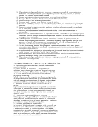 5) El aprendizaje y los logros académicos son importantes porquesuponen un medio de compensación de sus
limitaciones personales y sociales. De aquí que el profesor pueda servir de guía y estructura, un referente
obligado para el alumno con discapacidad psíquica.
6) Desecha estereotipos, centrándoteen la personacon sus características individuales.
7) Puede que el alumno presenteun ritmo de estudio diferente del resto de estudiantes.
8) Respetasu estilo a la hora de hablar y de comportarse.
9) Procura ayudarle y orientarse en sus elecciones y tomas de decisión.
10) Potencia las habilidades y tareas que sean puntos fuertes en el estudiante, esto incrementará su seguridad y los
resultados.
11) Intentaproporcionar los apuntes y materiales académicos específicos de forma estructuraday con antelación,
con las instrucciones necesarias.
12) Favorezca oportunidades para la interacción y relaciones sociales, a través de actividades guiadas y
estructuradas.
13) La mayoría de las enfermedades mentales no se perciben físicamente, son invisibles, lo que contribuyea que se
mantenga la confusión que existe entre las distintas patologías. Respecto a sus causas, estas pueden ser múltiples
y en algunos casos desconocidas.
14) Todas las personas nos sentimos tristes, nerviosos, preocupados o estresados en algunas ocasiones. Sin
embargo, estos sentimientos son controlables y terminan por desaparecer. En la enfermedad mental no es así,
persisten y se hacen lo suficientemente severos como parainterferir en la vida cotidiana dificultando las
relaciones personales, como estudiar, o simplemente disfrutar la vida.
15) No suele haber un rasgo físico que identifique a quien padece estas enfermedades, por lo que si tenemos
conocimiento de que algún alumno estáafectado por cualquiera de estos trastornos, será porquealguien ( o él
mismo) nos lo hayacomunicado
16) El enfermo mental no es responsable de su enfermedad ni de sus síntomas, es tan inútil como contraproducente
decirle “anímate” a un deprimido, o “acaricia el perro” a un fóbico.
17) La enfermedad mental afecta un área concreta de la vida del individuo, el resto de facetas (pensamientos,
emociones, aspiraciones, deseos…) son perfectamente normales.
18) El aprendizaje y los logros académicos son importantes porquesuponen un medio de compensación de sus
limitaciones personales y sociales.
PAUTAS PARA UN LENGUAJE CORRECTO EN EL ALUMNADO CON NEES
A). Digamos Personas con discapacidad o Alumnado con necesidades
educativas especiales.
La persona, el alumno, es lo sustantivo. La discapacidad o sus
necesidades educativas especiales son adjetivos. Si sustantivamos éstas,
anulamos a la persona, a su globalidad como tal, perdiendo su identidad.
B). Se deberá individualizar (o personalizar) cuando se trate de
personas con discapacidad.
Se ha de evitar que se atribuyan aspectos generales y estereotipos, atodas
las clases de discapacidad, sin considerar sus hechos diferenciales, y sobre
todo, cada una de las historias personales. El alumnado con discapacidad
es tan distinto o diferente, como pueda serlo cualquier otro alumno.
C). Apreciar la discapacidad como una característica más de la
persona.
Se procurará mostrar el lado positivo de la discapacidad, no convirtiendo
la deficiencia, en el núcleo de la condición social de los sujetos afectados,
ni en su identidad como personas. La discapacidad del Alumnado con
necesidades especiales, no es única ni englobante, es una característica
más de su persona.
D). - Las personas con discapacidad tienen su voz propia.
Evitemos pensar por ellas, pero colaboremos en la atención a las soluciones
de sus dificultades, prestando el apoyo que se precise. El Alumnado con
necesidades especiales precisa que se fomente su autoestima y crecimiento
personal, tanto o más que el resto de sus compañeros.
E). - Favorecer una información normalizadora.
La información deberá tender hacia la integración social, procurando una
transmisión neutra en los contenidos característicos sobre discapacidad
y una actitud positivahacia los valores de la persona. Así, se deberán
evitar los términos de inválido, incapacitado, retrasado, etc., o los adjetivos
sustantivados de deficiente o discapacitado, porqueconvierten a una persona
en una de sus características, la hacen negativa o la anulan como persona.
Servicio de Apoyo al Alumnado con Discapacidad. S.A.A.D. •
 