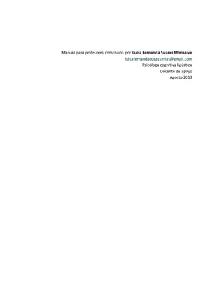 múltiples y en algunos casos desconocidas.
Manual para profesores construido por Luisa Fernanda Suarez Monsalve
luisafernandacosasserias@gmail.com
Psicóloga cognitiva ligústica
Docente de apoyo
Agosto 2013
 
