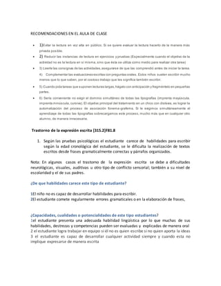RECOMENDACIONES EN EL AULA DE CLASE
 1)Evitar la lectura en voz alta en público. Si se quiere evaluar la lectura hacerlo de la manera más
privada posible.
 2) Reducir las instancias de lectura en ejercicios y pruebas (Especialmente cuando el objetivo de la
actividad no es la lectura en sí misma, sino que ésta se utiliza como medio para realizar otra tarea)
 3) Leerle las consignas de las actividades,asegurarse de que las comprendió antes de iniciar la tarea.
4) Complementar las evaluaciones escritas con preguntas orales. Estos niños suelen escribir mucho
menos que lo que saben, por el costoso trabajo que les significa también escribir.
 5) Cuando pida tareas que suponen lecturas largas,hágalo con anticipación y fragméntelo en pequeñas
partes.
 6) Sería conveniente no exigir el dominio simultáneo de todas las tipografías (imprenta mayúscula,
imprenta minúscula, cursiva). El objetivo principal del tratamiento en un chico con dislexia, es lograr la
automatización del proceso de asociación fonema-grafema. Si le exigimos simultáneamente el
aprendizaje de todas las tipografías sobrecargamos este proceso, mucho más que en cualquier otro
alumno, de manera innecesaria.
Trastorno de la expresión escrita [315.2]F81.8
1. Según las pruebas psicológicas el estudiante carece de habilidades para escribir
según la edad cronológica del estudiante, se le dificulta la realización de textos
escritos desde frases gramaticalmente correctas y párrafos organizados.
Nota: En algunos casos el trastorno de la expresión escrita se debe a dificultades
neurológicas, visuales, auditivas u otro tipo de conflicto sensorial; también a su nivel de
escolaridad y el de sus padres.
¿De que habilidades carece este tipo de estudiante?
1El niño no es capaz de desarrollar habilidades para escribir.
2El estudiante comete regularmente errores gramaticales o en la elaboración de frases,
¿Capacidades, cualidades o potencialidades de este tipo estudiantes?
1el estudiante presenta una adecuada habilidad lingüística por lo que muchas de sus
habilidades, destrezas y competencias pueden ser evaluadas y explicadas de manera oral
2 el estudiante logra trabajar en equipo si él no es quien escribe si no quien aporta la ideas
3 el estudiante es capaz de desarrollar cualquier actividad siempre y cuando esta no
implique expresarse de manera escrita
 