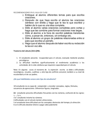 RECOMENDACIONES EN EL AULA DE CLASE
1) Entregue al alumno diferentes temas para que escriba
oraciones.
2) Después de que haya escrito el alumno las oraciones
siéntese con él/ella y haga que le lea lo que escribió y
hablen de lo que es una idea completa.
3) Déle al alumno varias oraciones completas pero cortas y
haga que las combine para formar oraciones mas largas.
4) Déle al alumno a la hora de escribir palabras transitorias
cómo, a pesar de, entonces, sin embargo etc.
5) Déle al alumno un grupo de palabras relacionadas entre si
para que escriba un párrafo.
6) Haga que el alumno después de haber escrito su redacción
la lea en voz alta.
Trastorno del cálculo [315.1]F81.
1. El estudiante presenta incapacidad para el cálculo, evaluada mediante pruebas
psicológicas
2. La dificultad interfiere significativamente el rendimiento académico o las
actividades de la vida cotidiana que requieren capacidad para el cálculo.
Nota: En algunos casos el trastorno de la expresión escrita se debe a dificultades
neurológicas, visuales, auditivas u otro tipo de conflicto sensorial; también a su nivel de
escolaridad y el de sus padres.
¿De que habilidades carece este tipo de estudiante?
1El estudiante no es capaz de comprender y recordar conceptos, reglas, fórmulas,
secuencias de operaciones. Diferenciar figuras, longitudes.
2el estudiante presenta dificultades frecuentes con los números, confusión de los signos:
+, -, / y ×,
3 el estudiante invierte los números
4 dificultades con el cálculo mental y direcciones,
5 el estudiante tiene dificultad con los conceptos abstractos del tiempo y la dirección.
6 se le dificulta devolver dinero o pagar adecuadamente
 