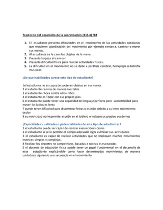 Trastorno del desarrollo de la coordinación (315.4) F82
1. El estudiante presenta dificultades en el rendimiento de las actividades cotidianas
que requieren coordinación del movimiento por ejemplo sentarse, caminar o mover
sus manos.
2. Al estudiante se le caen los objetos de la mano.
3. Presenta torpeza al caminar
4. Presenta dificultad física para realizar actividades físicas.
5. La dificultad en el movimiento no se debe a parálisis cerebral, hemiplejia o distrofia
muscular.
¿De que habilidades carece este tipo de estudiante?
1el estudiante no es capaz de sostener objetos en sus manos
2 el estudiante camina de manera inestable
3 el estudiante choca contra otros niños.
4 el estudiante es Torpe con sus propios pies.
6 el estudiante puede tener una capacidad de lenguaje perfecta pero su motricidad para
mover los labios es lenta
7 puede tener dificultad para discriminar letras o escribir debido a su lento movimiento
ocular
8 su motricidad no le permite escribir en el tablero o incluso sus propios cuadernos
¿Capacidades, cualidades o potencialidades de este tipo de estudiantes?
1 el estudiante puede ser capaz de realizar evaluaciones orales
2 el estudiante si se le permite el tiempo adecuado logra culminar sus actividades
3 el estudiante es capaz de realizar actividades que no impliquen muchos movimientos
motrices simples y complejos.
4 Realizar los deportes no competitivos, basadas e rutinas estructuradas
5 el docente de educación física puede tener un papel fundamental en el desarrollo de
este estudiante explicándole como hacer determinados movimientos de manera
cuidadosa siguiendo una secuencia en el movimiento.
 