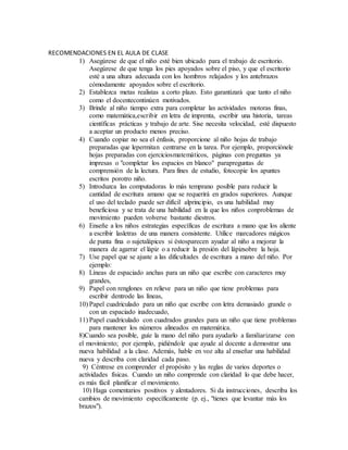 RECOMENDACIONES EN EL AULA DE CLASE
1) Asegúrese de que el niño esté bien ubicado para el trabajo de escritorio.
Asegúrese de que tenga los pies apoyados sobre el piso, y que el escritorio
esté a una altura adecuada con los hombros relajados y los antebrazos
cómodamente apoyados sobre el escritorio.
2) Establezca metas realistas a corto plazo. Esto garantizará que tanto el niño
como el docentecontinúen motivados.
3) Brinde al niño tiempo extra para completar las actividades motoras finas,
como matemática,escribir en letra de imprenta, escribir una historia, tareas
científicas prácticas y trabajo de arte. Sise necesita velocidad, esté dispuesto
a aceptar un producto menos preciso.
4) Cuando copiar no sea el énfasis, proporcione al niño hojas de trabajo
preparadas que lepermitan centrarse en la tarea. Por ejemplo, proporciónele
hojas preparadas con ejerciciosmatemáticos, páginas con preguntas ya
impresas o "completar los espacios en blanco" parapreguntas de
comprensión de la lectura. Para fines de estudio, fotocopie los apuntes
escritos porotro niño.
5) Introduzca las computadoras lo más temprano posible para reducir la
cantidad de escritura amano que se requerirá en grados superiores. Aunque
el uso del teclado puede ser difícil alprincipio, es una habilidad muy
beneficiosa y se trata de una habilidad en la que los niños conproblemas de
movimiento pueden volverse bastante diestros.
6) Enseñe a los niños estrategias específicas de escritura a mano que los aliente
a escribir lasletras de una manera consistente. Utilice marcadores mágicos
de punta fina o sujetalápices si éstosparecen ayudar al niño a mejorar la
manera de agarrar el lápiz o a reducir la presión del lápizsobre la hoja.
7) Use papel que se ajuste a las dificultades de escritura a mano del niño. Por
ejemplo:
8) Líneas de espaciado anchas para un niño que escribe con caracteres muy
grandes,
9) Papel con renglones en relieve para un niño que tiene problemas para
escribir dentrode las líneas,
10) Papel cuadriculado para un niño que escribe con letra demasiado grande o
con un espaciado inadecuado,
11) Papel cuadriculado con cuadrados grandes para un niño que tiene problemas
para mantener los números alineados en matemática.
8)Cuando sea posible, guíe la mano del niño para ayudarlo a familiarizarse con
el movimiento; por ejemplo, pidiéndole que ayude al docente a demostrar una
nueva habilidad a la clase. Además, hable en voz alta al enseñar una habilidad
nueva y describa con claridad cada paso.
9) Céntrese en comprender el propósito y las reglas de varios deportes o
actividades físicas. Cuando un niño comprende con claridad lo que debe hacer,
es más fácil planificar el movimiento.
10) Haga comentarios positivos y alentadores. Si da instrucciones, describa los
cambios de movimiento específicamente (p. ej., "tienes que levantar más los
brazos").
 