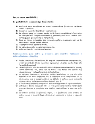 Retraso mental leve (317)F70.9
De que habilidades carece este tipo de estudiantes
1) Muchos de estos estudiantes no se concentran más de dos minutos, no logran
centrar su atención.
2) Carecen de capacidad de análisis y razonamiento.
3) La voluntad puede ser escasa y pueden ser fácilmente manejables e influenciados
por otras personas con pocos escrúpulos y, por tanto, inducidos a cometer actos
hostiles puesto que su mente es manipulable.
4) Como se sienten rechazados, con frecuencia prefieren relacionarse con los de
menor edad a los que pueden dominar.
5) Su comprensión de lectura es mínima.
6) No logran desarrollar operaciones matemáticas
7) No logran aprender conceptos de las cosas
Recomendaciones para padres y profesores para encontrar habilidades y
potencialidades en estos niños.
1) Pueden comunicarse haciendo uso del lenguaje tanto oralmente como por escrito,
si bien, presentarán déficits específicos o problemas (dislalias) pueden llegar a la
Formación Profesional
2) Tienen capacidad para desarrollar los hábitos básicos como alimentación, vestido,
control esfínteres, etc., salvo que la familia haya tenido una actitud muy
sobreprotectora y no haya fomentado dichos hábitos.
3) las personas ligeramente retrasadas pueden beneficiarse de una educación
diseñada de un modo específico para el desarrollo de los componentes de su
inteligencia y para la compensación de sus déficits. El profesor puede explicar la
tarea de manera oral y por pasos (paso 1 paso 2 paso 3)
4) el estudiante puede ser bueno para las manualidad y para tocar algún instrumento
5) Cada que se da una instrucción debe ser corta y empezar diciendo el nombre de la
persona o tocando al estudiante para focalizar su atención en la orden que se le
dará
6) Dar órdenes simples con palabras simples, si es posible una tarea dividirla en
partes, cuando el estuante haya culminado un proceso se le explica el siguiente
paso.
 