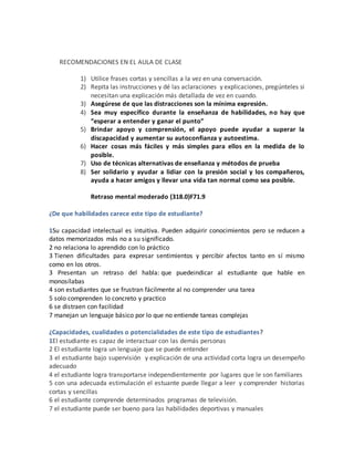 RECOMENDACIONES EN EL AULA DE CLASE
1) Utilice frases cortas y sencillas a la vez en una conversación.
2) Repita las instrucciones y dé las aclaraciones y explicaciones, pregúnteles si
necesitan una explicación más detallada de vez en cuando.
3) Asegúrese de que las distracciones son la mínima expresión.
4) Sea muy específico durante la enseñanza de habilidades, no hay que
“esperar a entender y ganar el punto”
5) Brindar apoyo y comprensión, el apoyo puede ayudar a superar la
discapacidad y aumentar su autoconfianza y autoestima.
6) Hacer cosas más fáciles y más simples para ellos en la medida de lo
posible.
7) Uso de técnicas alternativas de enseñanza y métodos de prueba
8) Ser solidario y ayudar a lidiar con la presión social y los compañeros,
ayuda a hacer amigos y llevar una vida tan normal como sea posible.
Retraso mental moderado (318.0)F71.9
¿De que habilidades carece este tipo de estudiante?
1Su capacidad intelectual es intuitiva. Pueden adquirir conocimientos pero se reducen a
datos memorizados más no a su significado.
2 no relaciona lo aprendido con lo práctico
3 Tienen dificultades para expresar sentimientos y percibir afectos tanto en sí mismo
como en los otros.
3 Presentan un retraso del habla: que puedeindicar al estudiante que hable en
monosílabas
4 son estudiantes que se frustran fácilmente al no comprender una tarea
5 solo comprenden lo concreto y practico
6 se distraen con facilidad
7 manejan un lenguaje básico por lo que no entiende tareas complejas
¿Capacidades, cualidades o potencialidades de este tipo de estudiantes?
1El estudiante es capaz de interactuar con las demás personas
2 El estudiante logra un lenguaje que se puede entender
3 el estudiante bajo supervisión y explicación de una actividad corta logra un desempeño
adecuado
4 el estudiante logra transportarse independientemente por lugares que le son familiares
5 con una adecuada estimulación el estuante puede llegar a leer y comprender historias
cortas y sencillas
6 el estudiante comprende determinados programas de televisión.
7 el estudiante puede ser bueno para las habilidades deportivas y manuales
 