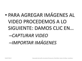 • PARA AGREGAR IMÁGENES AL
  VIDEO PROCEDEMOS A LO
  SIGUIENTE: DAMOS CLIC EN…
      –CAPTURAR VIDEO
      –IMPORTAR IMÁGENES

19/07/2011    Quezada Zermeño Jonathan Emanuel y Santillán Juárez Amilkar Jonathan
 