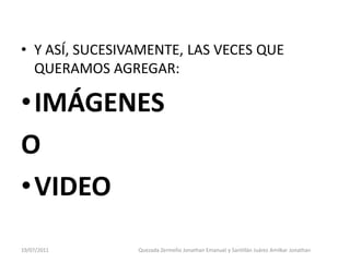• Y ASÍ, SUCESIVAMENTE, LAS VECES QUE
  QUERAMOS AGREGAR:

• IMÁGENES
O
• VIDEO
19/07/2011      Quezada Zermeño Jonathan Emanuel y Santillán Juárez Amilkar Jonathan
 