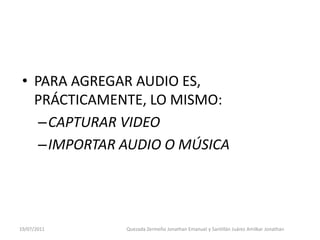 • PARA AGREGAR AUDIO ES,
   PRÁCTICAMENTE, LO MISMO:
    –CAPTURAR VIDEO
    –IMPORTAR AUDIO O MÚSICA




19/07/2011    Quezada Zermeño Jonathan Emanuel y Santillán Juárez Amilkar Jonathan
 