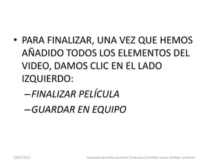 • PARA FINALIZAR, UNA VEZ QUE HEMOS
  AÑADIDO TODOS LOS ELEMENTOS DEL
  VIDEO, DAMOS CLIC EN EL LADO
  IZQUIERDO:
   –FINALIZAR PELÍCULA
   –GUARDAR EN EQUIPO



19/07/2011    Quezada Zermeño Jonathan Emanuel y Santillán Juárez Amilkar Jonathan
 
