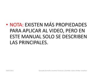 • NOTA: EXISTEN MÁS PROPIEDADES
  PARA APLICAR AL VIDEO, PERO EN
  ESTE MANUAL SOLO SE DESCRIBEN
  LAS PRINCIPALES.



19/07/2011   Quezada Zermeño Jonathan Emanuel y Santillán Juárez Amilkar Jonathan
 