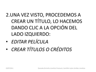 2.UNA VEZ VISTO, PROCEDEMOS A
  CREAR UN TÍTULO, LO HACEMOS
  DANDO CLIC A LA OPCIÓN DEL
  LADO IZQUIERDO:
• EDITAR PELÍCULA
• CREAR TÍTULOS O CRÉDITOS


19/07/2011   Quezada Zermeño Jonathan Emanuel y Santillán Juárez Amilkar Jonathan
 