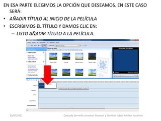 EN ESA PARTE ELEGIMOS LA OPCIÓN QUE DESEAMOS. EN ESTE CASO
  SERÁ:
• AÑADIR TÍTULO AL INICIO DE LA PELÍCULA
• ESCRIBIMOS EL TÍTULO Y DAMOS CLIC EN:
   – LISTO AÑADIR TÍTULO A LA PELÍCULA.




  19/07/2011            Quezada Zermeño Jonathan Emanuel y Santillán Juárez Amilkar Jonathan
 
